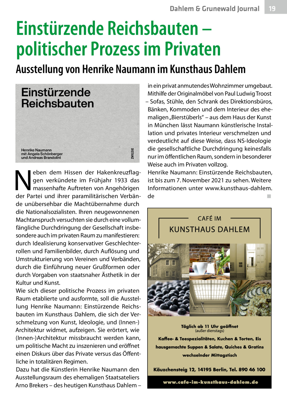 Dahlem & Grunewald Journal  19 19  Einstürzende Reichsbauten – politischer Prozess im Privaten Ausstellung von Henrike Naumann im Kunsthaus Dahlem in ein privat anmutendes Wohnzimmer umgebaut. Mithilfe der Originalmöbel von Paul Ludwig Troost – Sofas, Stühle, den Schrank des Direktionsbüros, Bänken, Kommoden und dem Interieur des ehemaligen „Bierstüberls“ – aus dem Haus der Kunst in München lässt Naumann künstlerische Installation und privates Interieur verschmelzen und verdeutlicht auf diese Weise, dass NS-Ideologie die gesellschaftliche Durchdringung keinesfalls nur im öffentlichen Raum, sondern in besonderer Weise auch im Privaten vollzog. eben dem Hissen der Hakenkreuzflag- Henrike Naumann: Einstürzende Reichsbauten, gen verkündete im Frühjahr 1933 das ist bis zum 7. November 2021 zu sehen. Weitere massenhafte Auftreten von Angehörigen Informationen unter www.kunsthaus-dahlem. der Partei und ihrer paramilitärischen Verbän- de � ◾ de unübersehbar die Machtübernahme durch die Nationalsozialisten. Ihren neugewonnenen Machtanspruch versuchten sie durch eine vollumfängliche Durchdringung der Gesellschaft insbesondere auch im privaten Raum zu manifestieren: durch Idealisierung konservativer Geschlechterrollen und Familienbilder, durch Auflösung und Umstrukturierung von Vereinen und Verbänden, durch die Einführung neuer Grußformen oder durch Vorgaben von staatsnaher Ästhetik in der Kultur und Kunst. Wie sich dieser politische Prozess im privaten Raum etablierte und ausformte, soll die Ausstellung Henrike Naumann: Einstürzende Reichsbauten im Kunsthaus Dahlem, die sich der Verschmelzung von Kunst, Ideologie, und (Innen-) Architektur widmet, aufzeigen. Sie erörtert, wie (Innen-)Architektur missbraucht werden kann, um politische Macht zu inszenieren und eröffnet einen Diskurs über das Private versus das Öffentliche in totalitären Regimen. Dazu hat die Künstlerin Henrike Naumann den Ausstellungsraum des ehemaligen Staatsateliers Arno Brekers – des heutigen Kunsthaus Dahlem –  N