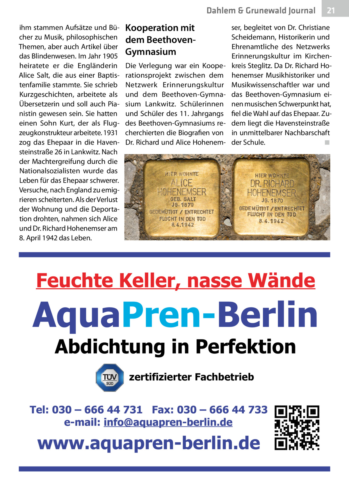 Dahlem & Grunewald Journal ihm stammen Aufsätze und Bücher zu Musik, philosophischen Themen, aber auch Artikel über das Blindenwesen. Im Jahr 1905 heiratete er die Engländerin Alice Salt, die aus einer Baptistenfamilie stammte. Sie schrieb Kurzgeschichten, arbeitete als Übersetzerin und soll auch Pianistin gewesen sein. Sie hatten einen Sohn Kurt, der als Flugzeugkonstrukteur arbeitete. 1931 zog das Ehepaar in die Havensteinstraße 26 in Lankwitz. Nach der Machtergreifung durch die Nationalsozialisten wurde das Leben für das Ehepaar schwerer. Versuche, nach England zu emigrieren scheiterten. Als der Verlust der Wohnung und die Deportation drohten, nahmen sich Alice und Dr. Richard Hohenemser am 8. April 1942 das Leben.  Kooperation mit dem BeethovenGymnasium Die Verlegung war ein Kooperationsprojekt zwischen dem Netzwerk Erinnerungskultur und dem Beethoven-Gymnasium Lankwitz. Schülerinnen und Schüler des 11. Jahrgangs des Beethoven-Gymnasiums recherchierten die Biografien von Dr. Richard und Alice Hohenem 21 21  ser, begleitet von Dr. Christiane Scheidemann, Historikerin und Ehrenamtliche des Netzwerks Erinnerungskultur im Kirchenkreis Steglitz. Da Dr. Richard Hohenemser Musikhistoriker und Musikwissenschaftler war und das Beethoven-Gymnasium einen musischen Schwerpunkt hat, fiel die Wahl auf das Ehepaar. Zudem liegt die Havensteinstraße in unmittelbarer Nachbarschaft der Schule.� ◾  zertifizierter Fachbetrieb