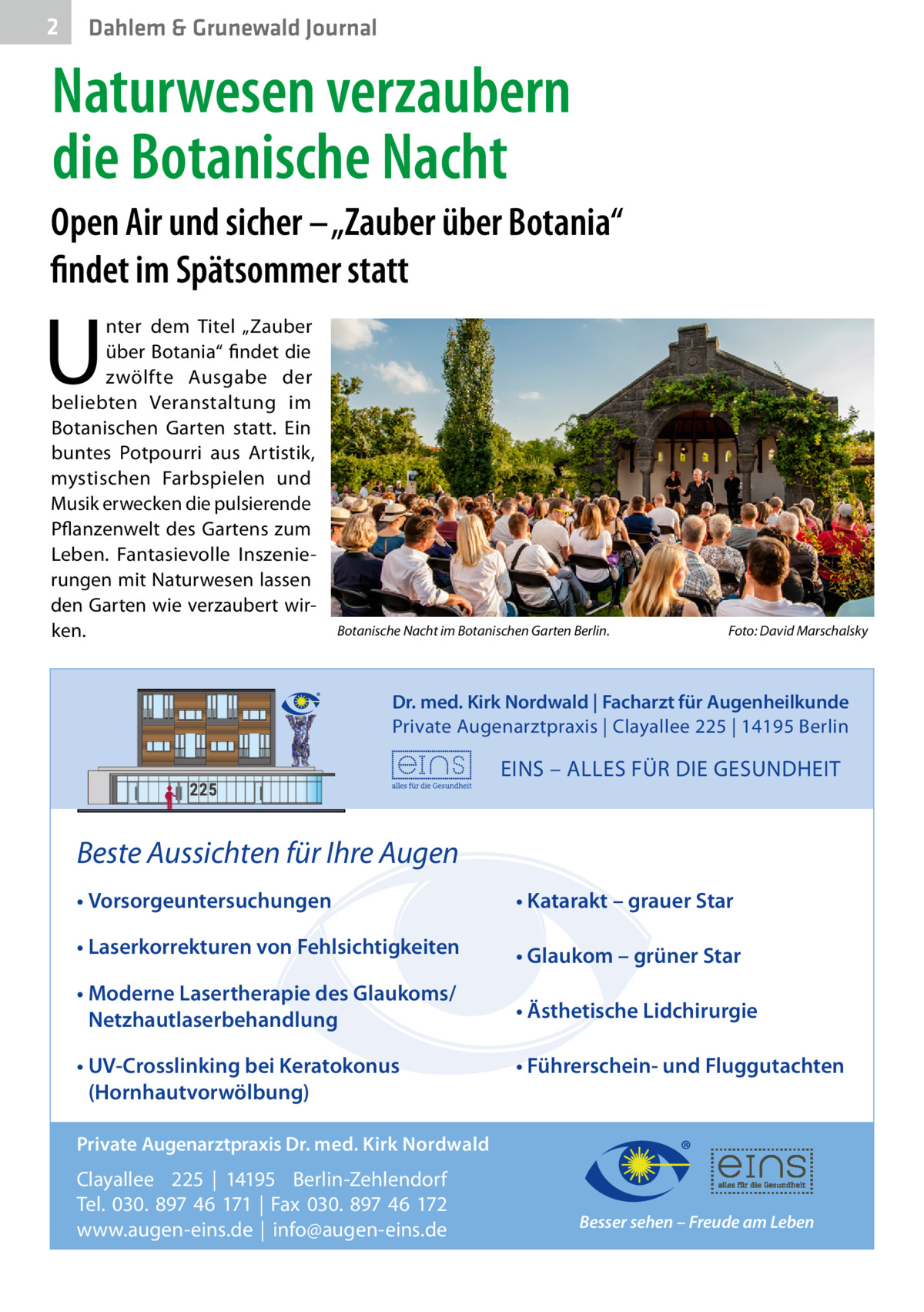 2  Dahlem & Grunewald Journal  Naturwesen verzaubern die Botanische Nacht Open Air und sicher – „Zauber über Botania“ findet im Spätsommer statt  U  nter dem Titel „Zauber über Botania“ findet die zwölfte Ausgabe der beliebten Veranstaltung im Botanischen Garten statt. Ein buntes Potpourri aus Artistik, mystischen Farbspielen und Musik erwecken die pulsierende Pflanzenwelt des Gartens zum Leben. Fantasievolle Inszenierungen mit Naturwesen lassen den Garten wie verzaubert wirken.  Botanische Nacht im Botanischen Garten Berlin.  Foto: David Marschalsky  Dr. med. Kirk Nordwald | Facharzt für Augenheilkunde Private Augenarztpraxis | Clayallee 225 | 14195 Berlin  EINS – ALLES FÜR DIE GESUNDHEIT  Beste Aussichten für Ihre Augen • Vorsorgeuntersuchungen  • Katarakt – grauer Star  • Laserkorrekturen von Fehlsichtigkeiten  • Glaukom – grüner Star  • Moderne Lasertherapie des Glaukoms/ Netzhautlaserbehandlung  • Ästhetische Lidchirurgie  • UV-Crosslinking bei Keratokonus (Hornhautvorwölbung)  • Führerschein- und Fluggutachten  Private Augenarztpraxis Dr. med. Kirk Nordwald  Clayallee 225 | 14195 Berlin-Zehlendorf Tel. 030. 897 46 171 | Fax 030. 897 46 172 www.augen-eins.de | info@augen-eins.de  Besser sehen – Freude am Leben