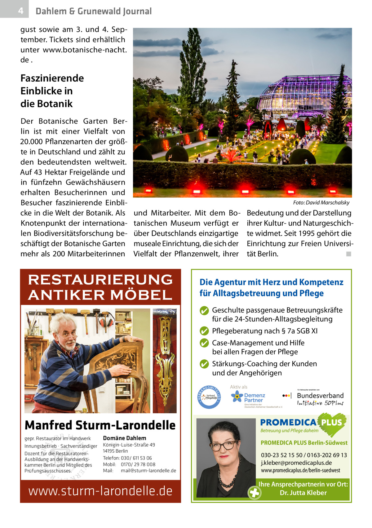 4  Dahlem & Grunewald Journal  gust sowie am 3. und 4.  September. Tickets sind erhältlich unter www.botanische-nacht. de .  Faszinierende Einblicke in die Botanik Der Botanische Garten Berlin ist mit einer Vielfalt von 20.000 Pflanzenarten der größte in Deutschland und zählt zu den bedeutendsten weltweit. Auf 43 Hektar Freigelände und in fünfzehn Gewächshäusern erhalten Besucherinnen und Besucher faszinierende Einblicke in die Welt der Botanik. Als Knotenpunkt der internationalen Biodiversitätsforschung beschäftigt der Botanische Garten mehr als 200 Mitarbeiterinnen  �  Foto: David Marschalsky  und Mitarbeiter. Mit dem Botanischen Museum verfügt er über Deutschlands einzigartige museale Einrichtung, die sich der Vielfalt der Pflanzenwelt, ihrer  RESTAURIERUNG ANTIKER MÖBEL  Bedeutung und der Darstellung ihrer Kultur- und Naturgeschichte widmet. Seit 1995 gehört die Einrichtung zur Freien Universität Berlin. � ◾  Die Agentur mit Herz und Kompetenz für Alltagsbetreuung und Pflege ✔ Geschulte passgenaue Betreuungskräfte für die 24-Stunden-Alltagsbegleitung ✔ Pflegeberatung nach § 7a SGB XI ✔ Case-Management und Hilfe bei allen Fragen der Pflege  ND  Aktiv als  SMIT GL IED •  • VERBA  ✔ Stärkungs-Coaching der Kunden und der Angehörigen  Manfred Sturm-Larondelle gepr. Restaurator im Handwerk Innungsbetrieb · Sachverständiger Dozent für die RestauratorenAusbildung an der Handwerkskammer Berlin und Mitglied des Prüfungsausschusses.  Domäne Dahlem Königin-Luise-Straße 49 14195 Berlin Telefon: 030/ 611 53 06 Mobil: 0170/ 29 78 008 Mail: mail@sturm-larondelle.de  www.sturm-larondelle.de  PROMEDICA PLUS Berlin-Südwest  030-23 52 15 50 / 0163-202 69 13 j.kleber@promedicaplus.de www.promedicaplus.de/berlin-suedwest  Ihre Ansprechpartnerin vor Ort: Dr. Jutta Kleber