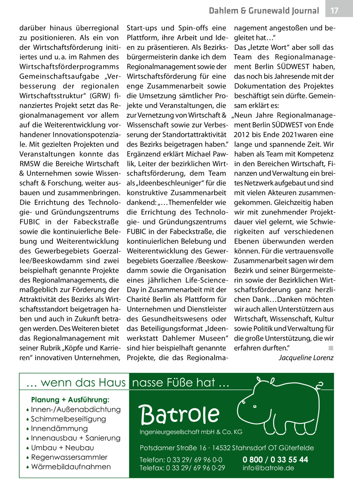 Dahlem & Grunewald Journal darüber hinaus überregional zu positionieren. Als ein von der Wirtschaftsförderung initiiertes und u. a. im Rahmen des Wirtschaftsförderprogramms Gemeinschaftsaufgabe „Verbesserung der regionalen Wirtschaftsstruktur“ (GRW) finanziertes Projekt setzt das Regionalmanagement vor allem auf die Weiterentwicklung vorhandener Innovationspotenziale. Mit gezielten Projekten und Veranstaltungen konnte das RMSW die Bereiche Wirtschaft & Unternehmen sowie Wissenschaft & Forschung, weiter ausbauen und zusammenbringen. Die Errichtung des Technologie- und Gründungszentrums FUBIC in der Fabeckstraße sowie die kontinuierliche Belebung und Weiterentwicklung des Gewerbegebiets Goerzallee/Beeskowdamm sind zwei beispielhaft genannte Projekte des Regionalmanagements, die maßgeblich zur Förderung der Attraktivität des Bezirks als Wirtschaftsstandort beigetragen haben und auch in Zukunft betragen werden. Des Weiteren bietet das Regionalmanagement mit seiner Rubrik „Köpfe und Karrieren“ innovativen Unternehmen,  Start-ups und Spin-offs eine Plattform, ihre Arbeit und Ideen zu präsentieren. Als Bezirksbürgermeisterin danke ich dem Regionalmanagement sowie der Wirtschaftsförderung für eine enge Zusammenarbeit sowie die Umsetzung sämtlicher Projekte und Veranstaltungen, die zur Vernetzung von Wirtschaft & Wissenschaft sowie zur Verbesserung der Standortattraktivität des Bezirks beigetragen haben.“ Ergänzend erklärt Michael Pawlik, Leiter der bezirklichen Wirtschaftsförderung, dem Team als „Ideenbeschleuniger“ für die konstruktive Zusammenarbeit dankend: „…Themenfelder wie die Errichtung des Technologie- und Gründungszentrums FUBIC in der Fabeckstraße, die kontinuierlichen Belebung und Weiterentwicklung des Gewerbegebiets Goerzallee /Beeskowdamm sowie die Organisation eines jährlichen Life-ScienceDay in Zusammenarbeit mit der Charité Berlin als Plattform für Unternehmen und Dienstleister des Gesundheitswesens oder das Beteiligungsformat „Ideenwerkstatt Dahlemer Museen“ sind hier beispielhaft genannte Projekte, die das Regionalma nagement angestoßen und begleitet hat…“ Das „letzte Wort“ aber soll das Team des Regionalmanagement Berlin SÜDWEST haben, das noch bis Jahresende mit der Dokumentation des Projektes beschäftigt sein dürfte. Gemeinsam erklärt es: „Neun Jahre Regionalmanagement Berlin SÜDWEST von Ende 2012 bis Ende 2021waren eine lange und spannende Zeit. Wir haben als Team mit Kompetenz in den Bereichen Wirtschaft, Finanzen und Verwaltung ein breites Netzwerk aufgebaut und sind mit vielen Akteuren zusammengekommen. Gleichzeitig haben wir mit zunehmender Projektdauer viel gelernt, wie Schwierigkeiten auf verschiedenen Ebenen überwunden werden können. Für die vertrauensvolle Zusammenarbeit sagen wir dem Bezirk und seiner Bürgermeisterin sowie der Bezirklichen Wirtschaftsförderung ganz herzlichen Dank…Danken möchten wir auch allen Unterstützern aus Wirtschaft, Wissenschaft, Kultur sowie Politik und Verwaltung für die große Unterstützung, die wir erfahren durften.“� ◾ � Jacqueline Lorenz  … wenn das Haus nasse Füße hat … Planung + Ausführung: Innen-/Außenabdichtung  Schimmelbeseitigung  Innendämmung  Innenausbau + Sanierung  Umbau + Neubau  Regenwassersammler  Wärmebildaufnahmen    Batrole  Ingenieurgesellschaft mbH & Co. KG  Potsdamer Straße 16 ∙ 14532 Stahnsdorf OT Güterfelde Telefon: 0 33 29/ 69 96 0-0 Telefax: 0 33 29/ 69 96 0-29  17 17  0 800 / 0 33 55 44 info@batrole.de