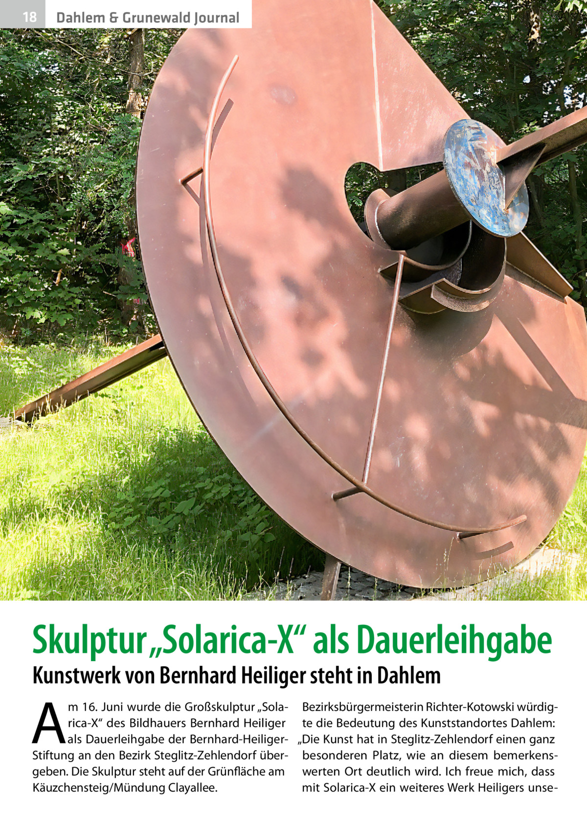 18  Dahlem & Grunewald Journal  Skulptur „Solarica-X“ als Dauerleihgabe Kunstwerk von Bernhard Heiliger steht in Dahlem  A  m 16. Juni wurde die Großskulptur „Sola- Bezirksbürgermeisterin Richter-Kotowski würdigrica-X“ des Bildhauers Bernhard Heiliger te die Bedeutung des Kunststandortes Dahlem: als Dauerleihgabe der Bernhard-Heiliger- „Die Kunst hat in Steglitz-Zehlendorf einen ganz Stiftung an den Bezirk Steglitz-Zehlendorf über- besonderen Platz, wie an diesem bemerkensgeben. Die Skulptur steht auf der Grünfläche am werten Ort deutlich wird. Ich freue mich, dass mit Solarica-X ein weiteres Werk Heiligers unseKäuzchensteig/Mündung Clayallee.