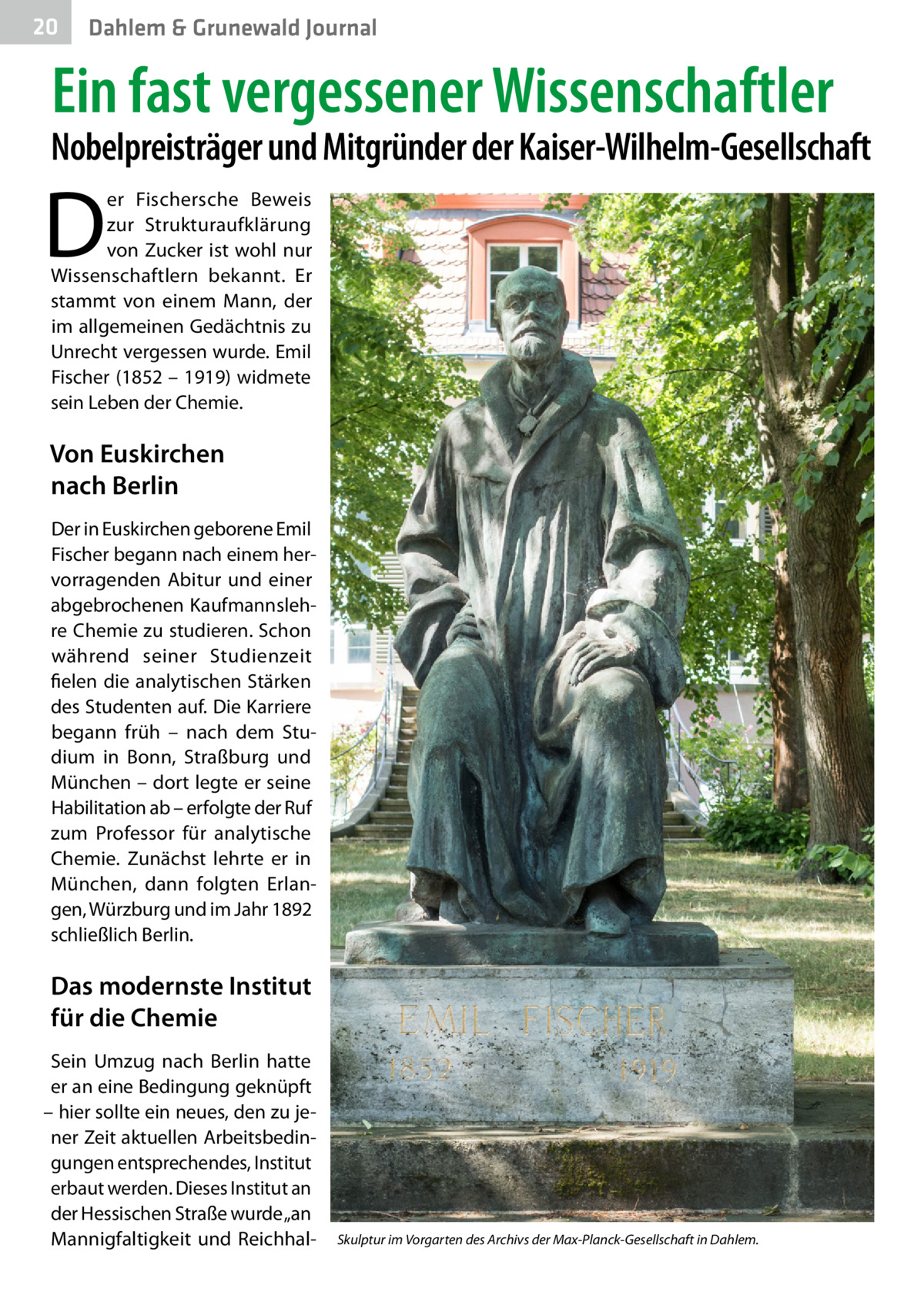 20  Dahlem & Grunewald Journal  Ein fast vergessener Wissenschaftler  Nobelpreisträger und Mitgründer der Kaiser-Wilhelm-Gesellschaft  D  er Fischersche Beweis zur Strukturaufklärung von Zucker ist wohl nur Wissenschaftlern bekannt. Er stammt von einem Mann, der im allgemeinen Gedächtnis zu Unrecht vergessen wurde. Emil Fischer (1852 – 1919) widmete sein Leben der Chemie.  Von Euskirchen nach Berlin Der in Euskirchen geborene Emil Fischer begann nach einem hervorragenden Abitur und einer abgebrochenen Kaufmannslehre Chemie zu studieren. Schon während seiner Studienzeit fielen die analytischen Stärken des Studenten auf. Die Karriere begann früh – nach dem Studium in Bonn, Straßburg und München – dort legte er seine Habilitation ab – erfolgte der Ruf zum Professor für analytische Chemie. Zunächst lehrte er in München, dann folgten Erlangen, Würzburg und im Jahr 1892 schließlich Berlin.  Das modernste Institut für die Chemie Sein Umzug nach Berlin hatte er an eine Bedingung geknüpft – hier sollte ein neues, den zu jener Zeit aktuellen Arbeitsbedingungen entsprechendes, Institut erbaut werden. Dieses Institut an der Hessischen Straße wurde „an Mannigfaltigkeit und Reichhal Skulptur im Vorgarten des Archivs der Max-Planck-Gesellschaft in Dahlem.