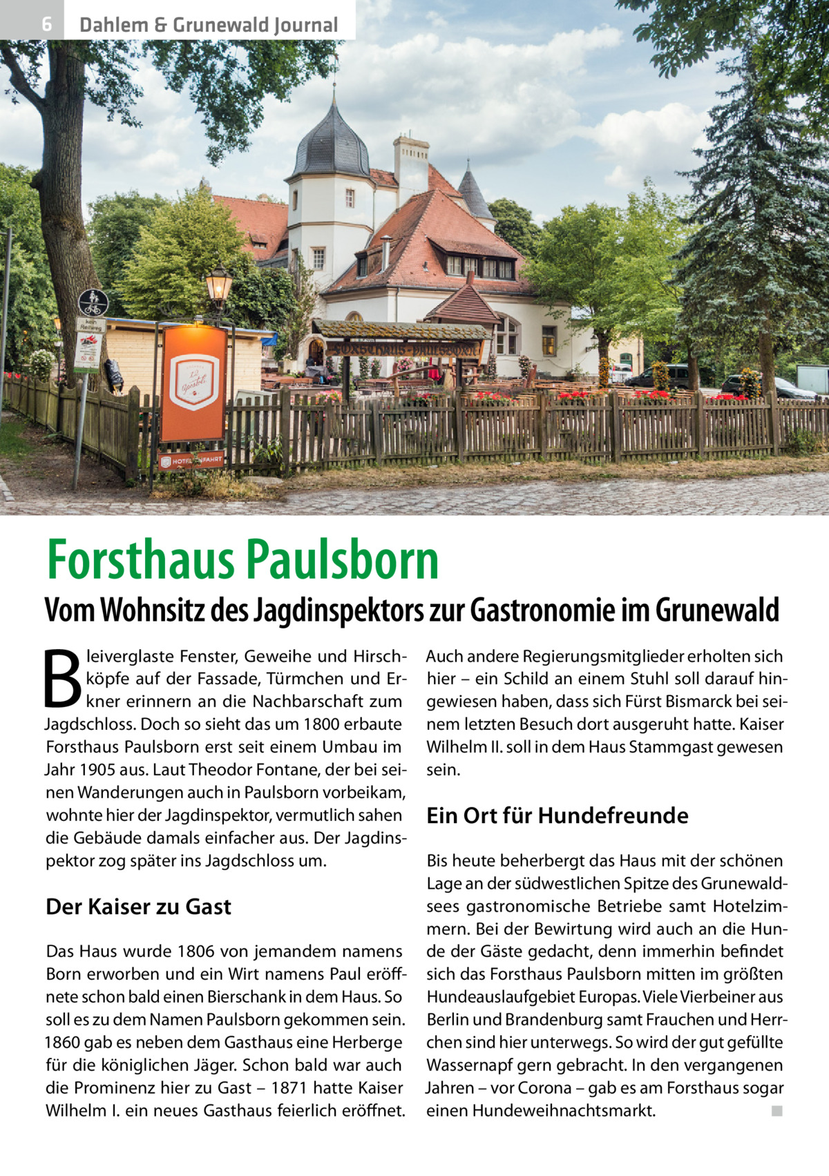 6  Dahlem & Grunewald Journal  Forsthaus Paulsborn  Vom Wohnsitz des Jagdinspektors zur Gastronomie im Grunewald  B  leiverglaste Fenster, Geweihe und Hirschköpfe auf der Fassade, Türmchen und Erkner erinnern an die Nachbarschaft zum Jagdschloss. Doch so sieht das um 1800 erbaute Forsthaus Paulsborn erst seit einem Umbau im Jahr 1905 aus. Laut Theodor Fontane, der bei seinen Wanderungen auch in Paulsborn vorbeikam, wohnte hier der Jagdinspektor, vermutlich sahen die Gebäude damals einfacher aus. Der Jagdinspektor zog später ins Jagdschloss um.  Auch andere Regierungsmitglieder erholten sich hier – ein Schild an einem Stuhl soll darauf hingewiesen haben, dass sich Fürst Bismarck bei seinem letzten Besuch dort ausgeruht hatte. Kaiser Wilhelm II. soll in dem Haus Stammgast gewesen sein.  Ein Ort für Hundefreunde  Bis heute beherbergt das Haus mit der schönen Lage an der südwestlichen Spitze des Grunewaldsees gastronomische Betriebe samt HotelzimDer Kaiser zu Gast mern. Bei der Bewirtung wird auch an die HunDas Haus wurde 1806 von jemandem namens de der Gäste gedacht, denn immerhin befindet Born erworben und ein Wirt namens Paul eröff- sich das Forsthaus Paulsborn mitten im größten nete schon bald einen Bierschank in dem Haus. So Hundeauslaufgebiet Europas. Viele Vierbeiner aus soll es zu dem Namen Paulsborn gekommen sein. Berlin und Brandenburg samt Frauchen und Herr1860 gab es neben dem Gasthaus eine Herberge chen sind hier unterwegs. So wird der gut gefüllte für die königlichen Jäger. Schon bald war auch Wassernapf gern gebracht. In den vergangenen die Prominenz hier zu Gast – 1871 hatte Kaiser Jahren – vor Corona – gab es am Forsthaus sogar Wilhelm I. ein neues Gasthaus feierlich eröffnet. einen Hundeweihnachtsmarkt. � ◾