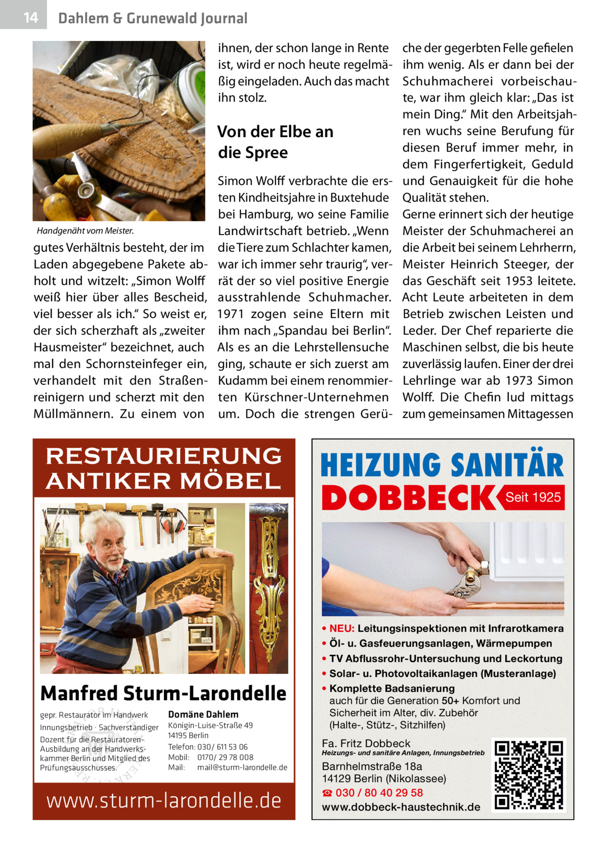 14  Dahlem & Grunewald Journal ihnen, der schon lange in Rente ist, wird er noch heute regelmäßig eingeladen. Auch das macht ihn stolz.  Von der Elbe an die Spree  Handgenäht vom Meister.  gutes Verhältnis besteht, der im Laden abgegebene Pakete abholt und witzelt: „Simon Wolff weiß hier über alles Bescheid, viel besser als ich.“ So weist er, der sich scherzhaft als „zweiter Hausmeister“ bezeichnet, auch mal den Schornsteinfeger ein, verhandelt mit den Straßenreinigern und scherzt mit den Müllmännern. Zu einem von  Simon Wolff verbrachte die ersten Kindheitsjahre in Buxtehude bei Hamburg, wo seine Familie Landwirtschaft betrieb. „Wenn die Tiere zum Schlachter kamen, war ich immer sehr traurig“, verrät der so viel positive Energie ausstrahlende Schuhmacher. 1971 zogen seine Eltern mit ihm nach „Spandau bei Berlin“. Als es an die Lehrstellensuche ging, schaute er sich zuerst am Kudamm bei einem renommierten Kürschner-Unternehmen um. Doch die strengen Gerü RESTAURIERUNG ANTIKER MÖBEL  Manfred Sturm-Larondelle gepr. Restaurator im Handwerk Innungsbetrieb · Sachverständiger Dozent für die RestauratorenAusbildung an der Handwerkskammer Berlin und Mitglied des Prüfungsausschusses.  Domäne Dahlem Königin-Luise-Straße 49 14195 Berlin Telefon: 030/ 611 53 06 Mobil: 0170/ 29 78 008 Mail: mail@sturm-larondelle.de  www.sturm-larondelle.de  che der gegerbten Felle gefielen ihm wenig. Als er dann bei der Schuhmacherei vorbeischaute, war ihm gleich klar: „Das ist mein Ding.“ Mit den Arbeitsjahren wuchs seine Berufung für diesen Beruf immer mehr, in dem Fingerfertigkeit, Geduld und Genauigkeit für die hohe Qualität stehen. Gerne erinnert sich der heutige Meister der Schuhmacherei an die Arbeit bei seinem Lehrherrn, Meister Heinrich Steeger, der das Geschäft seit 1953 leitete. Acht Leute arbeiteten in dem Betrieb zwischen Leisten und Leder. Der Chef reparierte die Maschinen selbst, die bis heute zuverlässig laufen. Einer der drei Lehrlinge war ab 1973 Simon Wolff. Die Chefin lud mittags zum gemeinsamen Mittagessen  HEIZUNG SANITÄR  DOBBECK  Seit 1925  • NEU: Leitungsinspektionen mit Infrarotkamera • Öl- u. Gasfeuerungsanlagen, Wärmepumpen • TV Abflussrohr-Untersuchung und Leckortung • Solar- u. Photovoltaikanlagen (Musteranlage) • Komplette Badsanierung auch für die Generation 50+ Komfort und Sicherheit im Alter, div. Zubehör (Halte-, Stütz-, Sitzhilfen)  Fa. Fritz Dobbeck  Heizungs- und sanitäre Anlagen, Innungsbetrieb  Barnhelmstraße 18a 14129 Berlin (Nikolassee) ☎ 030 / 80 40 29 58 www.dobbeck-haustechnik.de