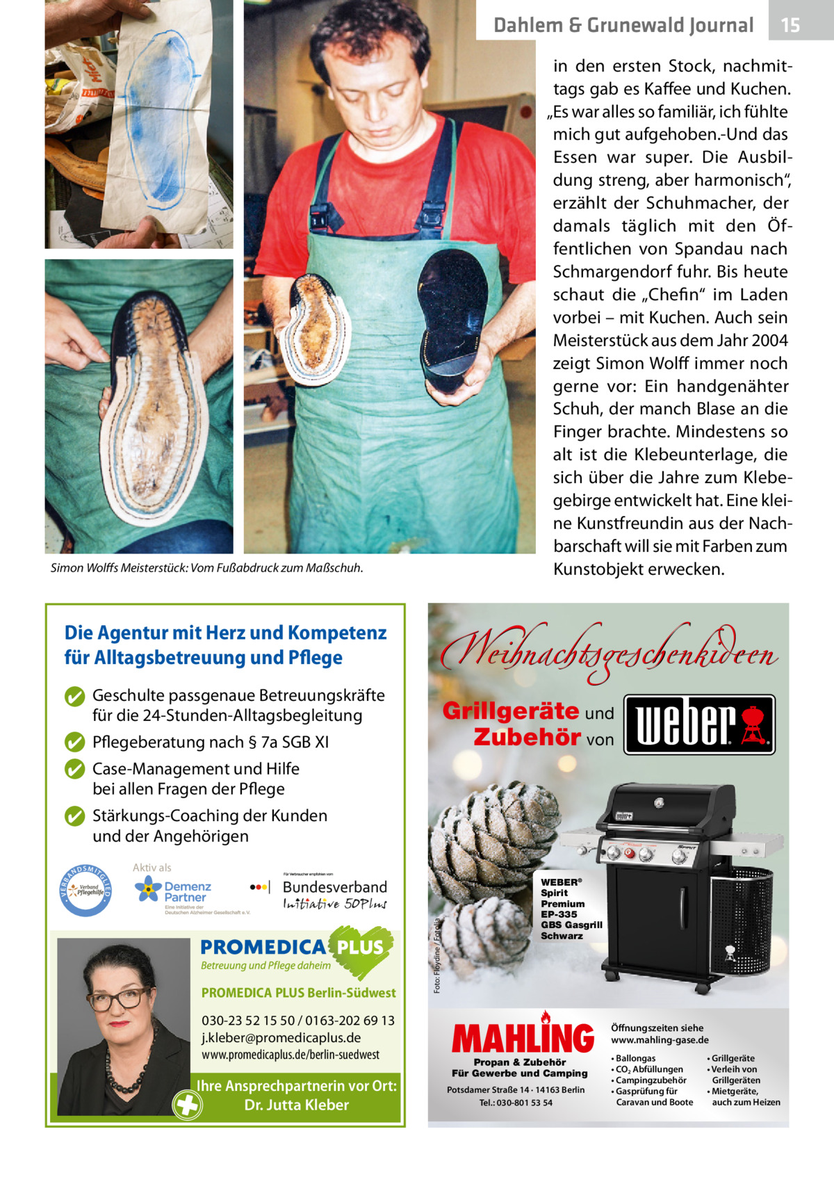 Dahlem & Grunewald Journal  in den ersten Stock, nachmittags gab es Kaffee und Kuchen. „Es war alles so familiär, ich fühlte mich gut aufgehoben.-Und das Essen war super. Die Ausbildung streng, aber harmonisch“, erzählt der Schuhmacher, der damals täglich mit den Öffentlichen von Spandau nach Schmargendorf fuhr. Bis heute schaut die „Chefin“ im Laden vorbei – mit Kuchen. Auch sein Meisterstück aus dem Jahr 2004 zeigt Simon Wolff immer noch gerne vor: Ein handgenähter Schuh, der manch Blase an die Finger brachte. Mindestens so alt ist die Klebeunterlage, die sich über die Jahre zum Klebegebirge entwickelt hat. Eine kleine Kunstfreundin aus der Nachbarschaft will sie mit Farben zum Kunstobjekt erwecken.  Simon Wolffs Meisterstück: Vom Fußabdruck zum Maßschuh.  Die Agentur mit Herz und Kompetenz für Alltagsbetreuung und Pflege ✔ Geschulte passgenaue Betreuungskräfte für die 24-Stunden-Alltagsbegleitung  Weihnachtsgeschenkideen Grillgeräte und Zubehör von  ✔ Pflegeberatung nach § 7a SGB XI ✔ Case-Management und Hilfe bei allen Fragen der Pflege  Aktiv als  SMIT GL  PROMEDICA PLUS Berlin-Südwest  030-23 52 15 50 / 0163-202 69 13 j.kleber@promedicaplus.de www.promedicaplus.de/berlin-suedwest  Ihre Ansprechpartnerin vor Ort: Dr. Jutta Kleber  Foto: Floydine / Fotolia  IED •  • VERBA  ✔ Stärkungs-Coaching der Kunden und der Angehörigen ND  15 15  WEBER® Spirit Premium EP-335 GBS Gasgrill Schwarz  MAHLING Propan & Zubehör Für Gewerbe und Camping  Potsdamer Straße 14 · 14163 Berlin Tel.: 030-801 53 54  Öffnungszeiten siehe www.mahling-gase.de • Ballongas • CO2 Abfüllungen • Campingzubehör • Gasprüfung für Caravan und Boote  • Grillgeräte • Verleih von Grillgeräten • Mietgeräte, auch zum Heizen