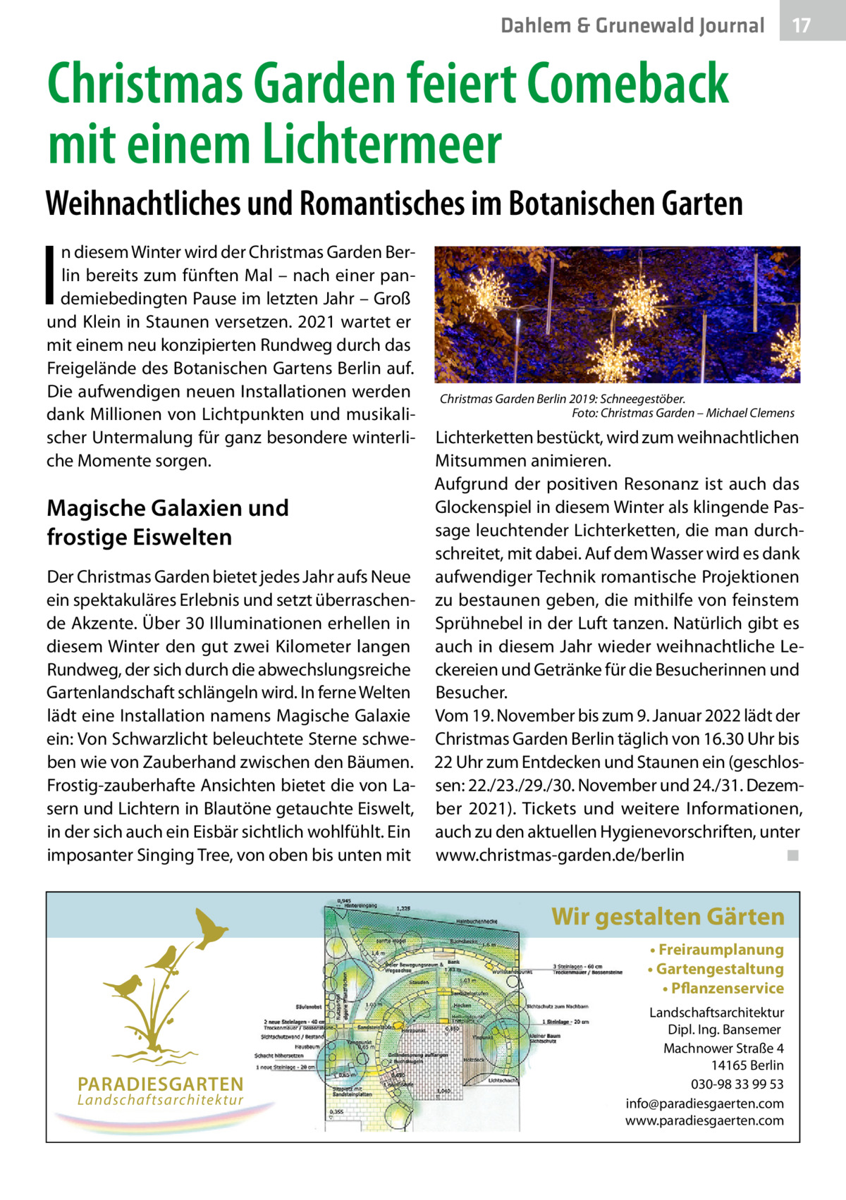 Dahlem & Grunewald Journal  17 17  Christmas Garden feiert Comeback mit einem Lichtermeer Weihnachtliches und Romantisches im Botanischen Garten  I  n diesem Winter wird der Christmas Garden Berlin bereits zum fünften Mal – nach einer pandemiebedingten Pause im letzten Jahr – Groß und Klein in Staunen versetzen. 2021 wartet er mit einem neu konzipierten Rundweg durch das Freigelände des Botanischen Gartens Berlin auf. Die aufwendigen neuen Installationen werden dank Millionen von Lichtpunkten und musikalischer Untermalung für ganz besondere winterliche Momente sorgen.  Magische Galaxien und frostige Eiswelten Der Christmas Garden bietet jedes Jahr aufs Neue ein spektakuläres Erlebnis und setzt überraschende Akzente. Über 30 Illuminationen erhellen in diesem Winter den gut zwei Kilometer langen Rundweg, der sich durch die abwechslungsreiche Gartenlandschaft schlängeln wird. In ferne Welten lädt eine Installation namens Magische Galaxie ein: Von Schwarzlicht beleuchtete Sterne schweben wie von Zauberhand zwischen den Bäumen. Frostig-zauberhafte Ansichten bietet die von Lasern und Lichtern in Blautöne getauchte Eiswelt, in der sich auch ein Eisbär sichtlich wohlfühlt. Ein imposanter Singing Tree, von oben bis unten mit  Christmas Garden Berlin 2019: Schneegestöber. � Foto: Christmas Garden – Michael Clemens  Lichterketten bestückt, wird zum weihnachtlichen Mitsummen animieren. Aufgrund der positiven Resonanz ist auch das Glockenspiel in diesem Winter als klingende Passage leuchtender Lichterketten, die man durchschreitet, mit dabei. Auf dem Wasser wird es dank aufwendiger Technik romantische Projektionen zu bestaunen geben, die mithilfe von feinstem Sprühnebel in der Luft tanzen. Natürlich gibt es auch in diesem Jahr wieder weihnachtliche Leckereien und Getränke für die Besucherinnen und Besucher. Vom 19. November bis zum 9. Januar 2022 lädt der Christmas Garden Berlin täglich von 16.30 Uhr bis 22 Uhr zum Entdecken und Staunen ein (geschlossen: 22./23./29./30. November und 24./31. Dezember 2021). Tickets und weitere Informationen, auch zu den aktuellen Hygienevorschriften, unter www.christmas-garden.de/berlin� ◾  Wir gestalten Gärten • Freiraumplanung • Gartengestaltung • Pflanzenservice  PARADIESGARTEN Landschaftsarchitektur  Landschaftsarchitektur Dipl. Ing. Bansemer Machnower Straße 4 14165 Berlin 030-98 33 99 53 info@paradiesgaerten.com www.paradiesgaerten.com