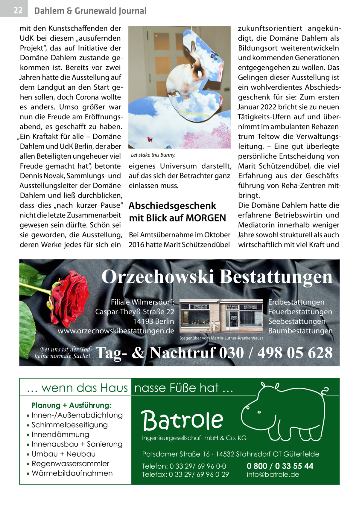 22  Dahlem & Grunewald Journal  mit den Kunstschaffenden der UdK bei diesem „ausufernden Projekt“, das auf Initiative der Domäne Dahlem zustande gekommen ist. Bereits vor zwei Jahren hatte die Ausstellung auf dem Landgut an den Start gehen sollen, doch Corona wollte es anders. Umso größer war nun die Freude am Eröffnungsabend, es geschafft zu haben. „Ein Kraftakt für alle – Domäne Dahlem und UdK Berlin, der aber allen Beteiligten ungeheuer viel Freude gemacht hat“, betonte Dennis Novak, Sammlungs- und Ausstellungsleiter der Domäne Dahlem und ließ durchblicken, dass dies „nach kurzer Pause“ nicht die letzte Zusammenarbeit gewesen sein dürfte. Schön sei sie geworden, die Ausstellung, deren Werke jedes für sich ein  Let stake this Bunny.  eigenes Universum darstellt, auf das sich der Betrachter ganz einlassen muss.  Abschiedsgeschenk mit Blick auf MORGEN Bei Amtsübernahme im Oktober 2016 hatte Marit Schützendübel  zukunftsorientiert angekündigt, die Domäne Dahlem als Bildungsort weiterentwickeln und kommenden Generationen entgegengehen zu wollen. Das Gelingen dieser Ausstellung ist ein wohlverdientes Abschiedsgeschenk für sie: Zum ersten Januar 2022 bricht sie zu neuen Tätigkeits-Ufern auf und übernimmt im ambulanten Rehazentrum Teltow die Verwaltungsleitung. – Eine gut überlegte persönliche Entscheidung von Marit Schützendübel, die viel Erfahrung aus der Geschäftsführung von Reha-Zentren mitbringt. Die Domäne Dahlem hatte die erfahrene Betriebswirtin und Mediatorin innerhalb weniger Jahre sowohl strukturell als auch wirtschaftlich mit viel Kraft und  Orzechowski Bestattungen Filiale Wilmersdorf: Caspar-Theyß-Straße 22 14193 Berlin www.orzechowskibestattungen.de Bei uns ist der Tod keine normale Sache!  (gegenüber vom Martin-Luther-Krankenhaus)  Erdbestattungen Feuerbestattungen Seebestattungen Baumbestattungen  Tag- & Nachtruf 030 / 498 05 628  … wenn das Haus nasse Füße hat … Planung + Ausführung: Innen-/Außenabdichtung  Schimmelbeseitigung  Innendämmung  Innenausbau + Sanierung  Umbau + Neubau  Regenwassersammler  Wärmebildaufnahmen    Batrole  Ingenieurgesellschaft mbH & Co. KG  Potsdamer Straße 16 ∙ 14532 Stahnsdorf OT Güterfelde Telefon: 0 33 29/ 69 96 0-0 Telefax: 0 33 29/ 69 96 0-29  0 800 / 0 33 55 44 info@batrole.de