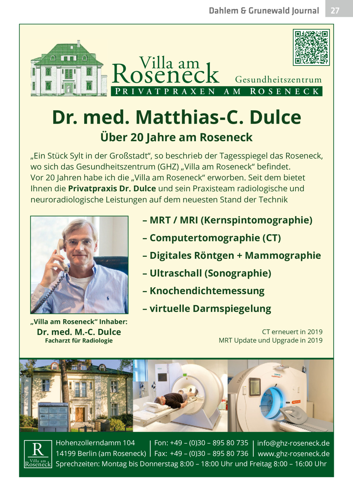 Dahlem & Grunewald Journal  Villa am  Roseneck  Gesundheitszentrum PR I V A T P R A X E N A M RO S E N E C K  Dr. med. Matthias-C. Dulce Über 20 Jahre am Roseneck  „Ein Stück Sylt in der Großstadt“, so beschrieb der Tagesspiegel das Roseneck, wo sich das Gesundheitszentrum (GHZ) „Villa am Roseneck“ beﬁndet. Vor 20 Jahren habe ich die „Villa am Roseneck“ erworben. Seit dem bietet Ihnen die Privatpraxis Dr. Dulce und sein Praxisteam radiologische und neuroradiologische Leistungen auf dem neuesten Stand der Technik  – MRT / MRI (Kernspintomographie) – Computertomographie (CT) – Digitales Röntgen + Mammographie – Ultraschall (Sonographie) – Knochendichtemessung – virtuelle Darmspiegelung „Villa am Roseneck“ Inhaber:  Dr. med. M.-C. Dulce Facharzt für Radiologie  CT erneuert in 2019 MRT Update und Upgrade in 2019  Hohenzollerndamm 104 Fon: +49 – (0)30 – 895 80 735 info@ghz-roseneck.de 14199 Berlin (am Roseneck) Fax: +49 – (0)30 – 895 80 736 www.ghz-roseneck.de Villa am Roseneck Sprechzeiten: Montag bis Donnerstag 8:00 – 18:00 Uhr und Freitag 8:00 – 16:00 Uhr  R  27 27