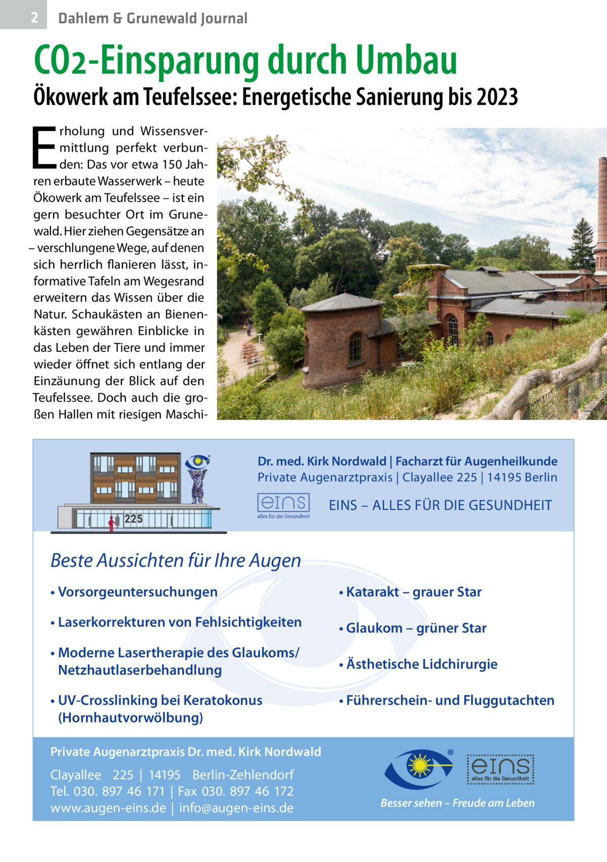 2  Dahlem & Grunewald Journal  CO2-Einsparung durch Umbau  Ökowerk am Teufelssee: Energetische Sanierung bis 2023  E  rholung und Wissensvermittlung perfekt verbunden: Das vor etwa 150 Jahren erbaute Wasserwerk – heute Ökowerk am Teufelssee – ist ein gern besuchter Ort im Grunewald. Hier ziehen Gegensätze an – verschlungene Wege, auf denen sich herrlich flanieren lässt, informative Tafeln am Wegesrand erweitern das Wissen über die Natur. Schaukästen an Bienenkästen gewähren Einblicke in das Leben der Tiere und immer wieder öffnet sich entlang der Einzäunung der Blick auf den Teufelssee. Doch auch die großen Hallen mit riesigen MaschiDr. med. Kirk Nordwald | Facharzt für Augenheilkunde Private Augenarztpraxis | Clayallee 225 | 14195 Berlin  EINS – ALLES FÜR DIE GESUNDHEIT  Beste Aussichten für Ihre Augen • Vorsorgeuntersuchungen  • Katarakt – grauer Star  • Laserkorrekturen von Fehlsichtigkeiten  • Glaukom – grüner Star  • Moderne Lasertherapie des Glaukoms/ Netzhautlaserbehandlung  • Ästhetische Lidchirurgie  • UV-Crosslinking bei Keratokonus (Hornhautvorwölbung)  • Führerschein- und Fluggutachten  Private Augenarztpraxis Dr. med. Kirk Nordwald  Clayallee 225 | 14195 Berlin-Zehlendorf Tel. 030. 897 46 171 | Fax 030. 897 46 172 www.augen-eins.de | info@augen-eins.de  Besser sehen – Freude am Leben