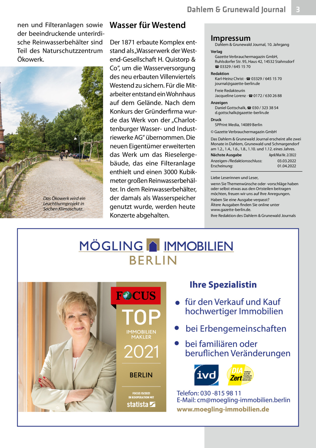 Dahlem & Grunewald Journal nen und Filteranlagen sowie Wasser für Westend der beeindruckende unterirdische Reinwasserbehälter sind Der 1871 erbaute Komplex entTeil des Naturschutzzentrum stand als „Wasserwerk der WestÖkowerk. end-Gesellschaft H. Quistorp & Co“, um die Wasserversorgung des neu erbauten Villenviertels Westend zu sichern. Für die Mitarbeiter entstand ein Wohnhaus auf dem Gelände. Nach dem Konkurs der Gründerfirma wurde das Werk von der „Charlottenburger Wasser- und Industriewerke AG“ übernommen. Die neuen Eigentümer erweiterten das Werk um das Rieselergebäude, das eine Filteranlage enthielt und einen 3000 Kubikmeter großen Reinwasserbehälter. In dem Reinwasserbehälter, Das Ökowerk wird ein der damals als Wasserspeicher Leuchtturmprojekt in genutzt wurde, werden heute Sachen Klimaschutz. Konzerte abgehalten.  3  Impressum  Dahlem & Grunewald Journal, 10. Jahrgang  Verlag Gazette Verbrauchermagazin GmbH, Ruhlsdorfer Str. 95, Haus 42, 14532 Stahnsdorf ☎ 03329 / 645 15 70 Redaktion Karl-Heinz Christ · ☎ 03329 / 645 15 70 journal@gazette-berlin.de Freie Redakteurin Jacqueline Lorenz · ☎ 0172 / 630 26 88 Anzeigen Daniel Gottschalk, ☎ 030 / 323 38 54 d.gottschalk@gazette-berlin.de Druck SPPrint Media, 14089 Berlin © Gazette Verbrauchermagazin GmbH Das Dahlem & Grunewald Journal erscheint alle zwei Monate in Dahlem, Grunewald und Schmargendorf am 1.2., 1.4., 1.6., 1.8., 1.10. und 1.12. eines Jahres. Nächste Ausgabe 	 April/Mai Nr. 2/2022 Anzeigen-/Redaktionsschluss:	03.03.2022 Erscheinung:	01.04.2022 Liebe Leserinnen und Leser, wenn Sie Themenwünsche oder -vorschläge haben oder selbst etwas aus den Ortsteilen beitragen möchten, freuen wir uns auf Ihre Anregungen. Haben Sie eine Ausgabe verpasst? Ältere Ausgaben finden Sie online unter www.gazette-berlin.de. Ihre Redaktion des Dahlem & Grunewald Journals