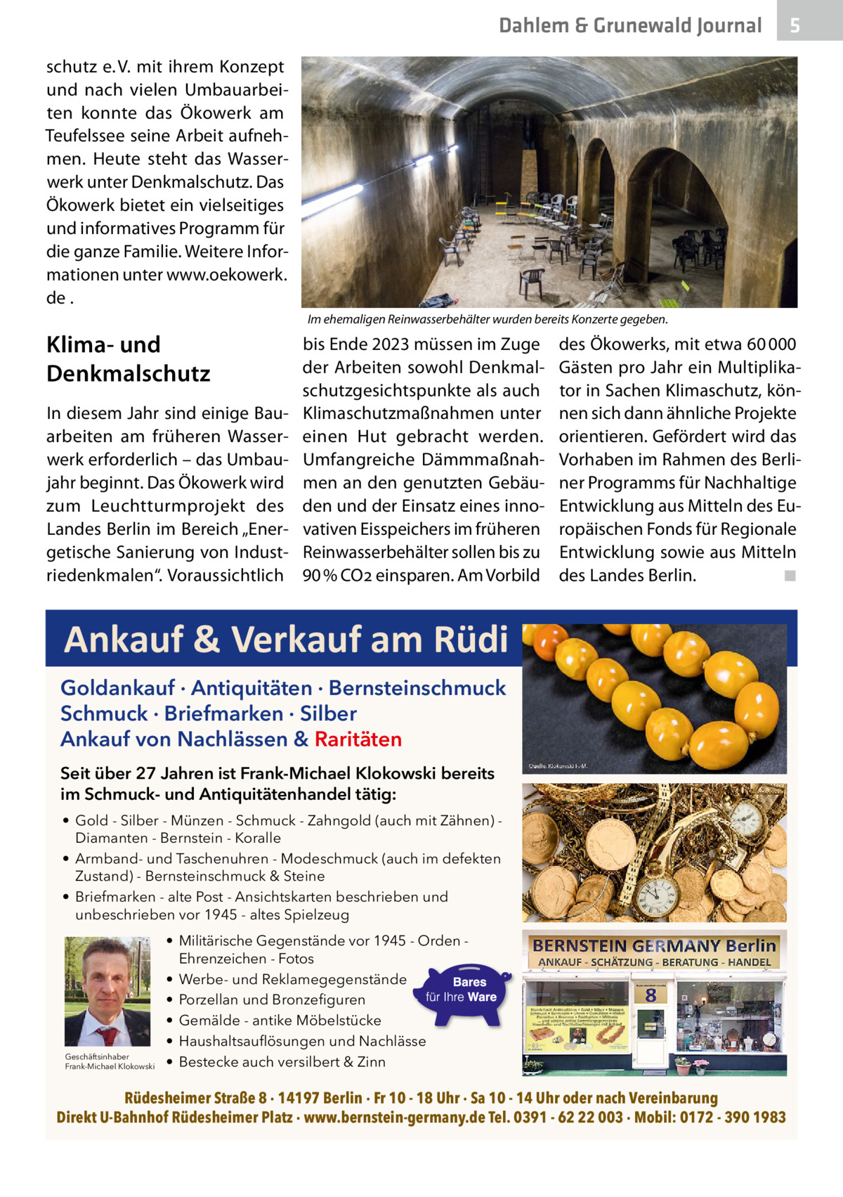 Dahlem & Grunewald Journal  5  schutz e. V. mit ihrem Konzept und nach vielen Umbauarbeiten konnte das Ökowerk am Teufelssee seine Arbeit aufnehmen. Heute steht das Wasserwerk unter Denkmalschutz. Das Ökowerk bietet ein vielseitiges und informatives Programm für die ganze Familie. Weitere Informationen unter www.oekowerk. de . Im ehemaligen Reinwasserbehälter wurden bereits Konzerte gegeben.  Klima- und Denkmalschutz In diesem Jahr sind einige Bauarbeiten am früheren Wasserwerk erforderlich – das Umbaujahr beginnt. Das Ökowerk wird zum Leuchtturmprojekt des Landes Berlin im Bereich „Energetische Sanierung von Industriedenkmalen“. Voraussichtlich  bis Ende 2023 müssen im Zuge der Arbeiten sowohl Denkmalschutzgesichtspunkte als auch Klimaschutzmaßnahmen unter einen Hut gebracht werden. Umfangreiche Dämmmaßnahmen an den genutzten Gebäuden und der Einsatz eines innovativen Eisspeichers im früheren Reinwasserbehälter sollen bis zu 90 % CO2 einsparen. Am Vorbild  des Ökowerks, mit etwa 60 000 Gästen pro Jahr ein Multiplikator in Sachen Klimaschutz, können sich dann ähnliche Projekte orientieren. Gefördert wird das Vorhaben im Rahmen des Berliner Programms für Nachhaltige Entwicklung aus Mitteln des Europäischen Fonds für Regionale Entwicklung sowie aus Mitteln des Landes Berlin. ◾  Ankauf & Verkauf am Rüdi Goldankauf · Antiquitäten · Bernsteinschmuck Schmuck · Briefmarken · Silber Ankauf von Nachlässen & Raritäten Seit über 27 Jahren ist Frank-Michael Klokowski bereits im Schmuck- und Antiquitätenhandel tätig: • Gold - Silber - Münzen - Schmuck - Zahngold (auch mit Zähnen) Diamanten - Bernstein - Koralle • Armband- und Taschenuhren - Modeschmuck (auch im defekten Zustand) - Bernsteinschmuck & Steine • Briefmarken - alte Post - Ansichtskarten beschrieben und unbeschrieben vor 1945 - altes Spielzeug  Geschäftsinhaber Frank-Michael Klokowski  • Militärische Gegenstände vor 1945 - Orden Ehrenzeichen - Fotos • Werbe- und Reklamegegenstände • Porzellan und Bronzefiguren • Gemälde - antike Möbelstücke • Haushaltsauflösungen und Nachlässe • Bestecke auch versilbert & Zinn  Rüdesheimer Straße 8 · 14197 Berlin · Fr 10 - 18 Uhr · Sa 10 - 14 Uhr oder nach Vereinbarung Direkt U-Bahnhof Rüdesheimer Platz · www.bernstein-germany.de Tel. 0391 - 62 22 003 · Mobil: 0172 - 390 1983