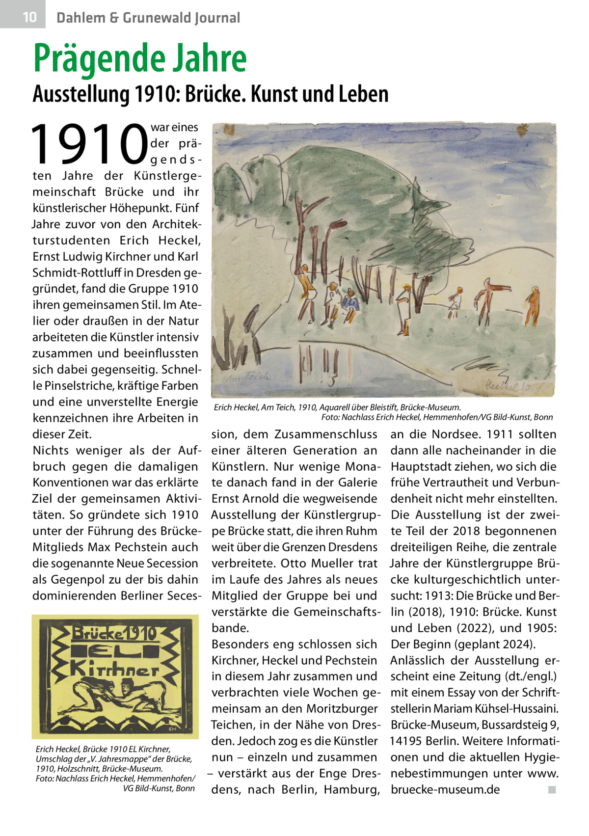 10  Dahlem & Grunewald Journal  Prägende Jahre  Ausstellung 1910: Brücke. Kunst und Leben  1910  war eines der prägendsten Jahre der Künstlergemeinschaft Brücke und ihr künstlerischer Höhepunkt. Fünf Jahre zuvor von den Architekturstudenten Erich Heckel, Ernst Ludwig Kirchner und Karl Schmidt-Rottluff in Dresden gegründet, fand die Gruppe 1910 ihren gemeinsamen Stil. Im Atelier oder draußen in der Natur arbeiteten die Künstler intensiv zusammen und beeinflussten sich dabei gegenseitig. Schnelle Pinselstriche, kräftige Farben und eine unverstellte Energie kennzeichnen ihre Arbeiten in dieser Zeit. Nichts weniger als der Aufbruch gegen die damaligen Konventionen war das erklärte Ziel der gemeinsamen Aktivitäten. So gründete sich 1910 unter der Führung des BrückeMitglieds Max Pechstein auch die sogenannte Neue Secession als Gegenpol zu der bis dahin dominierenden Berliner Seces Erich Heckel, Brücke 1910 EL Kirchner, Umschlag der „V. Jahresmappe“ der Brücke, 1910, Holzschnitt, Brücke-Museum. Foto: Nachlass Erich Heckel, Hemmenhofen/ VG Bild-Kunst, Bonn  Erich Heckel, Am Teich, 1910, Aquarell über Bleistift, Brücke-Museum. � Foto: Nachlass Erich Heckel, Hemmenhofen/VG Bild-Kunst, Bonn  sion, dem Zusammenschluss einer älteren Generation an Künstlern. Nur wenige Monate danach fand in der Galerie Ernst Arnold die wegweisende Ausstellung der Künstlergruppe Brücke statt, die ihren Ruhm weit über die Grenzen Dresdens verbreitete. Otto Mueller trat im Laufe des Jahres als neues Mitglied der Gruppe bei und verstärkte die Gemeinschaftsbande. Besonders eng schlossen sich Kirchner, Heckel und Pechstein in diesem Jahr zusammen und verbrachten viele Wochen gemeinsam an den Moritzburger Teichen, in der Nähe von Dresden. Jedoch zog es die Künstler nun – einzeln und zusammen – verstärkt aus der Enge Dresdens, nach Berlin, Hamburg,  an die Nordsee. 1911 sollten dann alle nacheinander in die Hauptstadt ziehen, wo sich die frühe Vertrautheit und Verbundenheit nicht mehr einstellten. Die Ausstellung ist der zweite Teil der 2018 begonnenen dreiteiligen Reihe, die zentrale Jahre der Künstlergruppe Brücke kulturgeschichtlich untersucht: 1913: Die Brücke und Berlin (2018), 1910: Brücke. Kunst und Leben (2022), und 1905: Der Beginn (geplant 2024). Anlässlich der Ausstellung erscheint eine Zeitung (dt./engl.) mit einem Essay von der Schriftstellerin Mariam Kühsel-Hussaini. Brücke-Museum, Bussardsteig 9, 14195 Berlin. Weitere Informationen und die aktuellen Hygienebestimmungen unter www. bruecke-museum.de� ◾