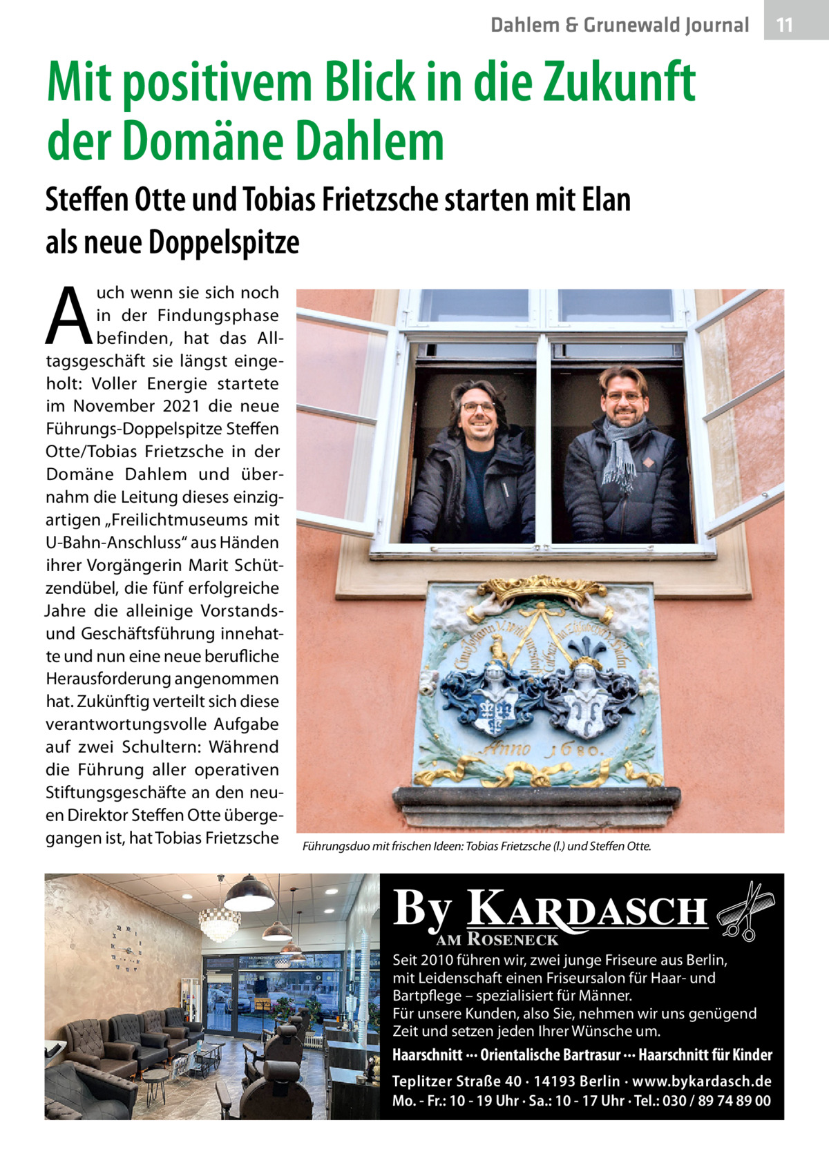 Dahlem & Grunewald Journal  Mit positivem Blick in die Zukunft der Domäne Dahlem Steffen Otte und Tobias Frietzsche starten mit Elan als neue Doppelspitze  A  uch wenn sie sich noch in der Findungsphase befinden, hat das Alltagsgeschäft sie längst eingeholt: Voller Energie startete im November 2021 die neue Führungs-Doppelspitze Steffen Otte/Tobias Frietzsche in der Domäne Dahlem und übernahm die Leitung dieses einzigartigen „Freilichtmuseums mit U-Bahn-Anschluss“ aus Händen ihrer Vorgängerin Marit Schützendübel, die fünf erfolgreiche Jahre die alleinige Vorstandsund Geschäftsführung innehatte und nun eine neue berufliche Herausforderung angenommen hat. Zukünftig verteilt sich diese verantwortungsvolle Aufgabe auf zwei Schultern: Während die Führung aller operativen Stiftungsgeschäfte an den neuen Direktor Steffen Otte übergegangen ist, hat Tobias Frietzsche  Führungsduo mit frischen Ideen: Tobias Frietzsche (l.) und Steffen Otte.  By Kardasch am Roseneck  Seit 2010 führen wir, zwei junge Friseure aus Berlin, mit Leidenschaft einen Friseursalon für Haar- und Bartpflege – spezialisiert für Männer. Für unsere Kunden, also Sie, nehmen wir uns genügend Zeit und setzen jeden Ihrer Wünsche um.  Haarschnitt ··· Orientalische Bartrasur ··· Haarschnitt für Kinder Teplitzer Straße 40 · 14193 Berlin · www.bykardasch.de Mo. - Fr.: 10 - 19 Uhr · Sa.: 10 - 17 Uhr · Tel.: 030 / 89 74 89 00  11 11