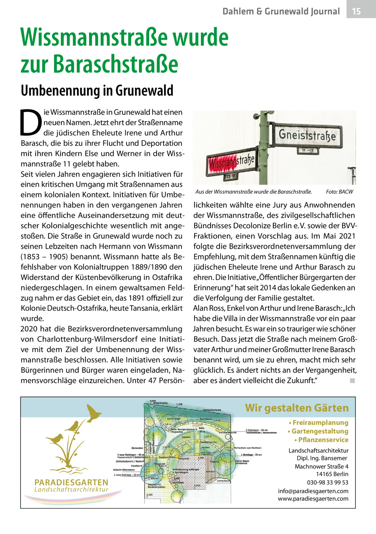 Dahlem & Grunewald Journal  15 15  Wissmannstraße wurde zur Baraschstraße Umbenennung in Grunewald  D  ie Wissmannstraße in Grunewald hat einen neuen Namen. Jetzt ehrt der Straßenname die jüdischen Eheleute Irene und Arthur Barasch, die bis zu ihrer Flucht und Deportation mit ihren Kindern Else und Werner in der Wissmannstraße 11 gelebt haben. Seit vielen Jahren engagieren sich Initiativen für einen kritischen Umgang mit Straßennamen aus Foto: BACW einem kolonialen Kontext. Initiativen für Umbe- Aus der Wissmannstraße wurde die Baraschstraße.� nennungen haben in den vergangenen Jahren lichkeiten wählte eine Jury aus Anwohnenden eine öffentliche Auseinandersetzung mit deut- der Wissmannstraße, des zivilgesellschaftlichen scher Kolonialgeschichte wesentlich mit ange- Bündnisses Decolonize Berlin e. V. sowie der BVVstoßen. Die Straße in Grunewald wurde noch zu Fraktionen, einen Vorschlag aus. Im Mai 2021 seinen Lebzeiten nach Hermann von Wissmann folgte die Bezirksverordnetenversammlung der (1853 – 1905) benannt. Wissmann hatte als Be- Empfehlung, mit dem Straßennamen künftig die fehlshaber von Kolonialtruppen 1889/1890 den jüdischen Eheleute Irene und Arthur Barasch zu Widerstand der Küstenbevölkerung in Ostafrika ehren. Die Initiative „Öffentlicher Bürgergarten der niedergeschlagen. In einem gewaltsamen Feld- Erinnerung“ hat seit 2014 das lokale Gedenken an zug nahm er das Gebiet ein, das 1891 offiziell zur die Verfolgung der Familie gestaltet. Kolonie Deutsch-Ostafrika, heute Tansania, erklärt Alan Ross, Enkel von Arthur und Irene Barasch: „Ich wurde. habe die Villa in der Wissmannstraße vor ein paar 2020 hat die Bezirksverordnetenversammlung Jahren besucht. Es war ein so trauriger wie schöner von Charlottenburg-Wilmersdorf eine Initiati- Besuch. Dass jetzt die Straße nach meinem Großve mit dem Ziel der Umbenennung der Wiss- vater Arthur und meiner Großmutter Irene Barasch mannstraße beschlossen. Alle Initiativen sowie benannt wird, um sie zu ehren, macht mich sehr Bürgerinnen und Bürger waren eingeladen, Na- glücklich. Es ändert nichts an der Vergangenheit, mensvorschläge einzureichen. Unter 47 Persön- aber es ändert vielleicht die Zukunft.“ � ◾  Wir gestalten Gärten • Freiraumplanung • Gartengestaltung • Pflanzenservice  PARADIESGARTEN Landschaftsarchitektur  Landschaftsarchitektur Dipl. Ing. Bansemer Machnower Straße 4 14165 Berlin 030-98 33 99 53 info@paradiesgaerten.com www.paradiesgaerten.com