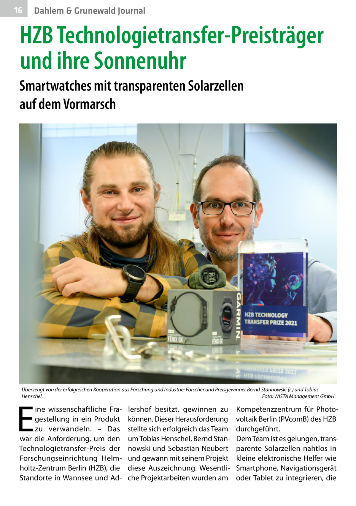 16  Dahlem & Grunewald Journal  HZB Technologietransfer-Preisträger und ihre Sonnenuhr Smartwatches mit transparenten Solarzellen auf dem Vormarsch  Überzeugt von der erfolgreichen Kooperation aus Forschung und Industrie: Forscher und Preisgewinner Bernd Stannowski (r.) und Tobias Henschel.� Foto: WISTA Management GmbH  E  ine wissenschaftliche Fragestellung in ein Produkt zu verwandeln. – Das war die Anforderung, um den Technologietransfer-Preis der Forschungseinrichtung Helmholtz-Zentrum Berlin (HZB), die Standorte in Wannsee und Ad lershof besitzt, gewinnen zu können. Dieser Herausforderung stellte sich erfolgreich das Team um Tobias Henschel, Bernd Stannowski und Sebastian Neubert und gewann mit seinem Projekt diese Auszeichnung. Wesentliche Projektarbeiten wurden am  Kompetenzzentrum für Photovoltaik Berlin (PVcomB) des HZB durchgeführt. Dem Team ist es gelungen, transparente Solarzellen nahtlos in kleine elektronische Helfer wie Smartphone, Navigationsgerät oder Tablet zu integrieren, die