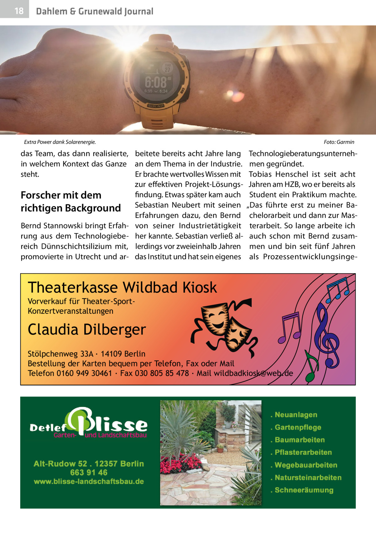 18  Dahlem & Grunewald Journal  Extra Power dank Solarenergie. �  das Team, das dann realisierte, beitete bereits acht Jahre lang in welchem Kontext das Ganze an dem Thema in der Industrie. steht. Er brachte wertvolles Wissen mit zur effektiven Projekt-Lösungsfindung. Etwas später kam auch Forscher mit dem richtigen Background Sebastian Neubert mit seinen Erfahrungen dazu, den Bernd Bernd Stannowski bringt Erfah- von seiner Industrietätigkeit rung aus dem Technologiebe- her kannte. Sebastian verließ alreich Dünnschichtsilizium mit, lerdings vor zweieinhalb Jahren promovierte in Utrecht und ar- das Institut und hat sein eigenes  Foto: Garmin  Technologieberatungsunternehmen gegründet. Tobias Henschel ist seit acht Jahren am HZB, wo er bereits als Student ein Praktikum machte. „Das führte erst zu meiner Bachelorarbeit und dann zur Masterarbeit. So lange arbeite ich auch schon mit Bernd zusammen und bin seit fünf Jahren als Prozessentwicklungsinge Theaterkasse Wildbad Kiosk Vorverkauf für Theater-SportKonzertveranstaltungen  Claudia Dilberger Stölpchenweg 33A ∙ 14109 Berlin Bestellung der Karten bequem per Telefon, Fax oder Mail Telefon 0160 949 30461 ∙ Fax 030 805 85 478 ∙ Mail wildbadkiosk@web.de