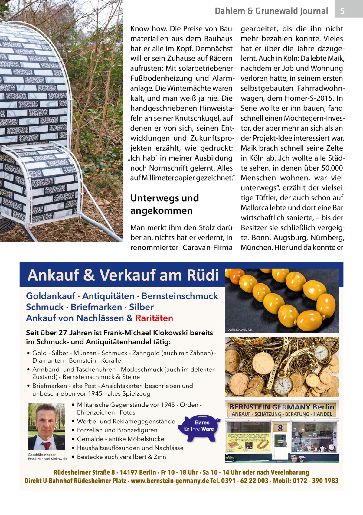 Dahlem & Grunewald Journal Know-how. Die Preise von Baumaterialien aus dem Bauhaus hat er alle im Kopf. Demnächst will er sein Zuhause auf Rädern aufrüsten: Mit solarbetriebener Fußbodenheizung und Alarmanlage. Die Winternächte waren kalt, und man weiß ja nie. Die handgeschriebenen Hinweistafeln an seiner Knutschkugel, auf denen er von sich, seinen Entwicklungen und Zukunftsprojekten erzählt, wie gedruckt: „Ich hab´ in meiner Ausbildung noch Normschrift gelernt. Alles auf Millimeterpapier gezeichnet.“  5  gearbeitet, bis die ihn nicht mehr bezahlen konnte. Vieles hat er über die Jahre dazugelernt. Auch in Köln: Da lebte Maik, nachdem er Job und Wohnung verloren hatte, in seinem ersten selbstgebauten Fahrradwohnwagen, dem Homer-S-2015. In Serie wollte er ihn bauen, fand schnell einen Möchtegern-Investor, der aber mehr an sich als an der Projekt-Idee interessiert war. Maik brach schnell seine Zelte in Köln ab. „Ich wollte alle Städte sehen, in denen über 50.000 Menschen wohnen, war viel unterwegs“, erzählt der vielseitige Tüftler, der auch schon auf Unterwegs und Mallorca lebte und dort eine Bar angekommen wirtschaftlich sanierte, – bis der Man merkt ihm den Stolz darü- Besitzer sie schließlich vergeigber an, nichts hat er verlernt, in te. Bonn, Augsburg, Nürnberg, renommierter Caravan-Firma München. Hier und da konnte er  Ankauf & Verkauf am Rüdi Goldankauf · Antiquitäten · Bernsteinschmuck Schmuck · Briefmarken · Silber Ankauf von Nachlässen & Raritäten Seit über 27 Jahren ist Frank-Michael Klokowski bereits im Schmuck- und Antiquitätenhandel tätig: • Gold - Silber - Münzen - Schmuck - Zahngold (auch mit Zähnen) Diamanten - Bernstein - Koralle • Armband- und Taschenuhren - Modeschmuck (auch im defekten Zustand) - Bernsteinschmuck & Steine • Briefmarken - alte Post - Ansichtskarten beschrieben und unbeschrieben vor 1945 - altes Spielzeug  Geschäftsinhaber Frank-Michael Klokowski  • Militärische Gegenstände vor 1945 - Orden Ehrenzeichen - Fotos • Werbe- und Reklamegegenstände • Porzellan und Bronzefiguren • Gemälde - antike Möbelstücke • Haushaltsauflösungen und Nachlässe • Bestecke auch versilbert & Zinn  Rüdesheimer Straße 8 · 14197 Berlin · Fr 10 - 18 Uhr · Sa 10 - 14 Uhr oder nach Vereinbarung Direkt U-Bahnhof Rüdesheimer Platz · www.bernstein-germany.de Tel. 0391 - 62 22 003 · Mobil: 0172 - 390 1983