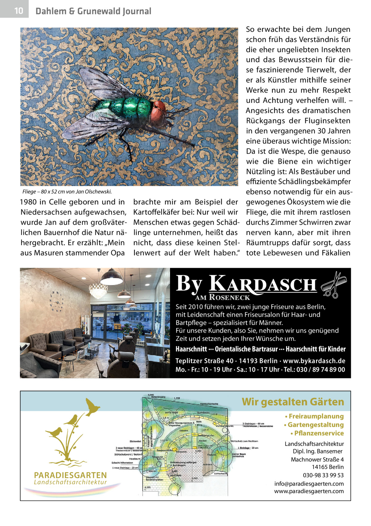 10  Dahlem & Grunewald Journal  Fliege – 80 x 52 cm von Jan Olschewski.  1980 in Celle geboren und in Niedersachsen aufgewachsen, wurde Jan auf dem großväterlichen Bauernhof die Natur nähergebracht. Er erzählt: „Mein aus Masuren stammender Opa  brachte mir am Beispiel der Kartoffelkäfer bei: Nur weil wir Menschen etwas gegen Schädlinge unternehmen, heißt das nicht, dass diese keinen Stellenwert auf der Welt haben.“  So erwachte bei dem Jungen schon früh das Verständnis für die eher ungeliebten Insekten und das Bewusstsein für diese faszinierende Tierwelt, der er als Künstler mithilfe seiner Werke nun zu mehr Respekt und Achtung verhelfen will. – Angesichts des dramatischen Rückgangs der Fluginsekten in den vergangenen 30 Jahren eine überaus wichtige Mission: Da ist die Wespe, die genauso wie die Biene ein wichtiger Nützling ist: Als Bestäuber und effiziente Schädlingsbekämpfer ebenso notwendig für ein ausgewogenes Ökosystem wie die Fliege, die mit ihrem rastlosen durchs Zimmer Schwirren zwar nerven kann, aber mit ihren Räumtrupps dafür sorgt, dass tote Lebewesen und Fäkalien  By Kardasch am Roseneck  Seit 2010 führen wir, zwei junge Friseure aus Berlin, mit Leidenschaft einen Friseursalon für Haar- und Bartpflege – spezialisiert für Männer. Für unsere Kunden, also Sie, nehmen wir uns genügend Zeit und setzen jeden Ihrer Wünsche um.  Haarschnitt ··· Orientalische Bartrasur ··· Haarschnitt für Kinder Teplitzer Straße 40 · 14193 Berlin · www.bykardasch.de Mo. - Fr.: 10 - 19 Uhr · Sa.: 10 - 17 Uhr · Tel.: 030 / 89 74 89 00  Wir gestalten Gärten • Freiraumplanung • Gartengestaltung • Pflanzenservice  PARADIESGARTEN Landschaftsarchitektur  Landschaftsarchitektur Dipl. Ing. Bansemer Machnower Straße 4 14165 Berlin 030-98 33 99 53 info@paradiesgaerten.com www.paradiesgaerten.com