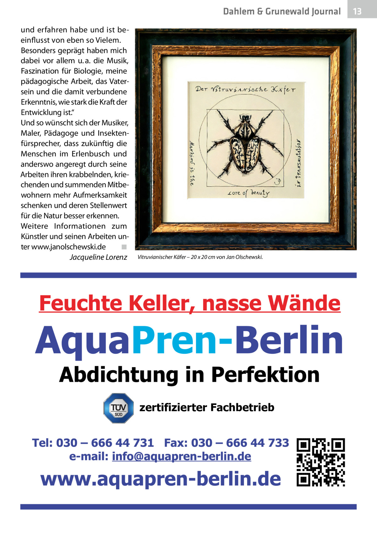 Dahlem & Grunewald Journal und erfahren habe und ist beeinflusst von eben so Vielem. Besonders geprägt haben mich dabei vor allem u. a. die Musik, Faszination für Biologie, meine pädagogische Arbeit, das Vatersein und die damit verbundene Erkenntnis, wie stark die Kraft der Entwicklung ist.“ Und so wünscht sich der Musiker, Maler, Pädagoge und Insektenfürsprecher, dass zukünftig die Menschen im Erlenbusch und anderswo angeregt durch seine Arbeiten ihren krabbelnden, kriechenden und summenden Mitbewohnern mehr Aufmerksamkeit schenken und deren Stellenwert für die Natur besser erkennen. Weitere Informationen zum Künstler und seinen Arbeiten unter www.janolschewski.de� ◾ � Jacqueline Lorenz  Vitruvianischer Käfer – 20 x 20 cm von Jan Olschewski.  zertifizierter Fachbetrieb  13 13