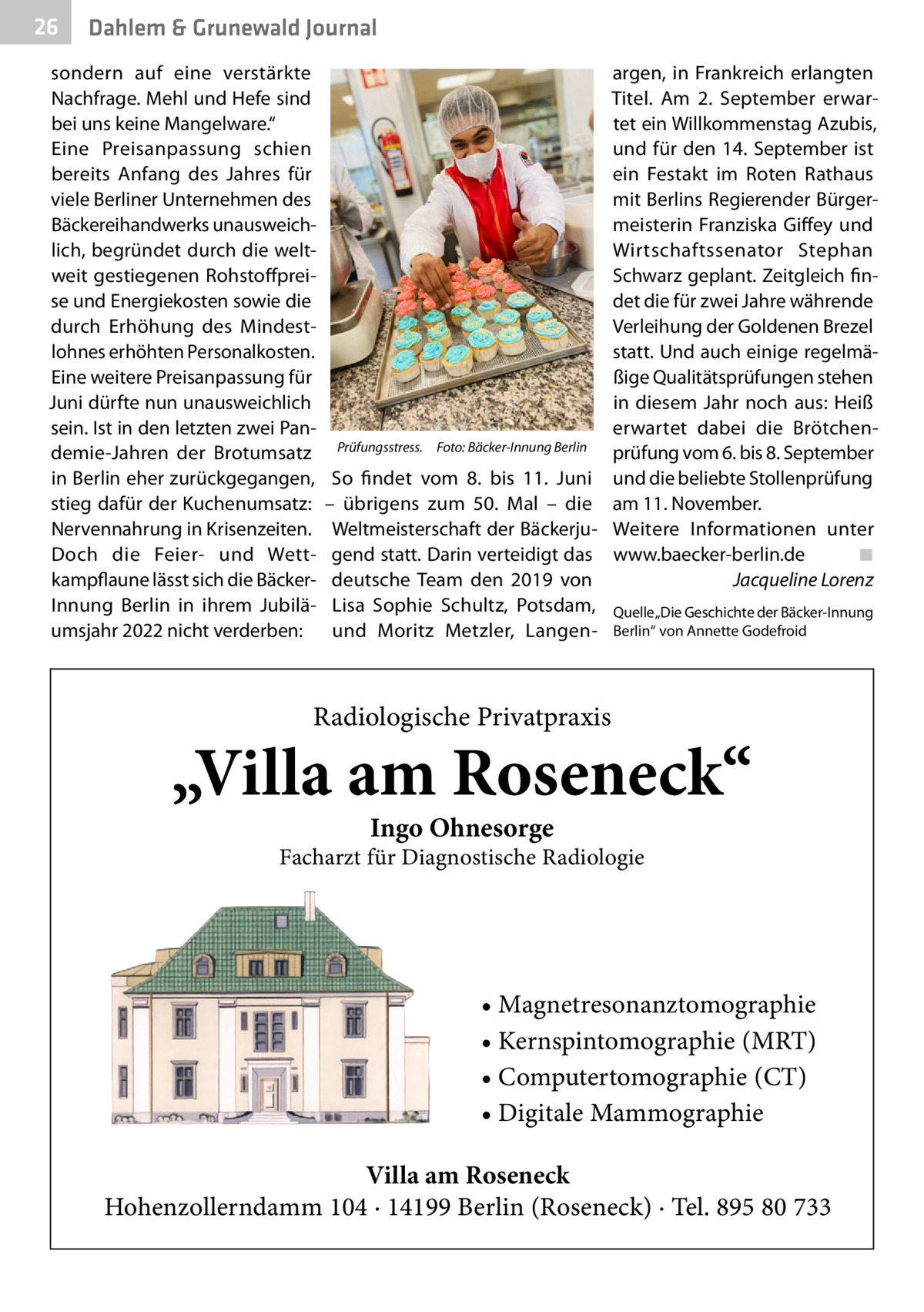 26  Gesundheit Dahlem & Grunewald Journal  sondern auf eine verstärkte Nachfrage. Mehl und Hefe sind bei uns keine Mangelware.“ Eine Preisanpassung schien bereits Anfang des Jahres für viele Berliner Unternehmen des Bäckereihandwerks unausweichlich, begründet durch die weltweit gestiegenen Rohstoffpreise und Energiekosten sowie die durch Erhöhung des Mindestlohnes erhöhten Personalkosten. Eine weitere Preisanpassung für Juni dürfte nun unausweichlich sein. Ist in den letzten zwei Pandemie-Jahren der Brotumsatz in Berlin eher zurückgegangen, stieg dafür der Kuchenumsatz: Nervennahrung in Krisenzeiten. Doch die Feier- und Wettkampflaune lässt sich die BäckerInnung Berlin in ihrem Jubiläumsjahr 2022 nicht verderben:  Prüfungsstress.� Foto: Bäcker-Innung Berlin  So findet vom 8. bis 11.  Juni – übrigens zum 50.  Mal – die Weltmeisterschaft der Bäckerjugend statt. Darin verteidigt das deutsche Team den 2019 von Lisa Sophie Schultz, Potsdam, und Moritz Metzler, Langen argen, in Frankreich erlangten Titel. Am 2.  September erwartet ein Willkommenstag Azubis, und für den 14. September ist ein Festakt im Roten Rathaus mit Berlins Regierender Bürgermeisterin Franziska Giffey und Wirtschaftssenator Stephan Schwarz geplant. Zeitgleich findet die für zwei Jahre währende Verleihung der Goldenen Brezel statt. Und auch einige regelmäßige Qualitätsprüfungen stehen in diesem Jahr noch aus: Heiß erwartet dabei die Brötchenprüfung vom 6. bis 8. September und die beliebte Stollenprüfung am 11. November. Weitere Informationen unter www.baecker-berlin.de� ◾ � Jacqueline Lorenz Quelle „Die Geschichte der Bäcker-Innung Berlin“ von Annette Godefroid  Radiologische Privatpraxis  „Villa am Roseneck“ Ingo Ohnesorge  Facharzt für Diagnostische Radiologie  • Magnetresonanztomographie • Kernspintomographie (MRT) • Computertomographie (CT) • Digitale Mammographie Villa am Roseneck Hohenzollerndamm 104 · 14199 Berlin (Roseneck) · Tel. 895 80 733