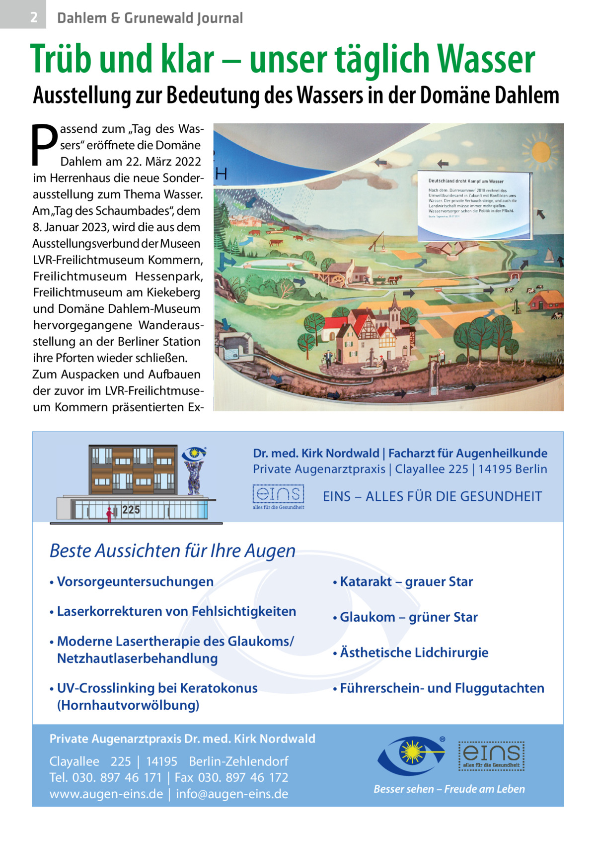 2  Dahlem & Grunewald Journal  Trüb und klar – unser täglich Wasser  Ausstellung zur Bedeutung des Wassers in der Domäne Dahlem  P  assend zum „Tag des Wassers“ eröffnete die Domäne Dahlem am 22. März 2022 im Herrenhaus die neue Sonderausstellung zum Thema Wasser. Am „Tag des Schaumbades“, dem 8. Januar 2023, wird die aus dem Ausstellungsverbund der Museen LVR-Freilichtmuseum Kommern, Freilichtmuseum Hessenpark, Freilichtmuseum am Kiekeberg und Domäne Dahlem-Museum hervorgegangene Wanderausstellung an der Berliner Station ihre Pforten wieder schließen. Zum Auspacken und Aufbauen der zuvor im LVR-Freilichtmuseum Kommern präsentierten ExDr. med. Kirk Nordwald | Facharzt für Augenheilkunde Private Augenarztpraxis | Clayallee 225 | 14195 Berlin  EINS – ALLES FÜR DIE GESUNDHEIT  Beste Aussichten für Ihre Augen • Vorsorgeuntersuchungen  • Katarakt – grauer Star  • Laserkorrekturen von Fehlsichtigkeiten  • Glaukom – grüner Star  • Moderne Lasertherapie des Glaukoms/ Netzhautlaserbehandlung  • Ästhetische Lidchirurgie  • UV-Crosslinking bei Keratokonus (Hornhautvorwölbung)  • Führerschein- und Fluggutachten  Private Augenarztpraxis Dr. med. Kirk Nordwald  Clayallee 225 | 14195 Berlin-Zehlendorf Tel. 030. 897 46 171 | Fax 030. 897 46 172 www.augen-eins.de | info@augen-eins.de  Besser sehen – Freude am Leben