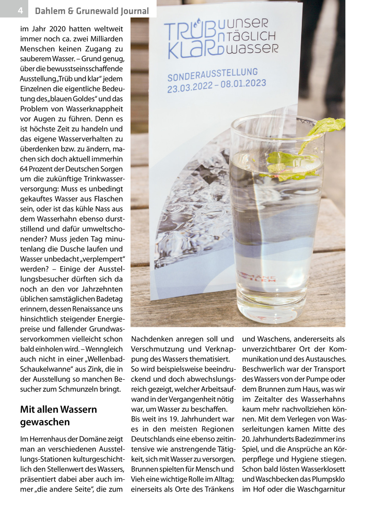 4  Dahlem & Grunewald Journal  im Jahr 2020 hatten weltweit immer noch ca. zwei Milliarden Menschen keinen Zugang zu sauberem Wasser. – Grund genug, über die bewusstseinsschaffende Ausstellung„Trüb und klar“ jedem Einzelnen die eigentliche Bedeutung des„blauen Goldes“ und das Problem von Wasserknappheit vor Augen zu führen. Denn es ist höchste Zeit zu handeln und das eigene Wasserverhalten zu überdenken bzw. zu ändern, machen sich doch aktuell immerhin 64 Prozent der Deutschen Sorgen um die zukünftige Trinkwasserversorgung: Muss es unbedingt gekauftes Wasser aus Flaschen sein, oder ist das kühle Nass aus dem Wasserhahn ebenso durststillend und dafür umweltschonender? Muss jeden Tag minutenlang die Dusche laufen und Wasser unbedacht „verplempert“ werden? – Einige der Ausstellungsbesucher dürften sich da noch an den vor Jahrzehnten üblichen samstäglichen Badetag erinnern, dessen Renaissance uns hinsichtlich steigender Energiepreise und fallender Grundwasservorkommen vielleicht schon bald einholen wird. – Wenngleich auch nicht in einer „WellenbadSchaukelwanne“ aus Zink, die in der Ausstellung so manchen Besucher zum Schmunzeln bringt.  Mit allen Wassern gewaschen Im Herrenhaus der Domäne zeigt man an verschiedenen Ausstellungs-Stationen kulturgeschichtlich den Stellenwert des Wassers, präsentiert dabei aber auch immer „die andere Seite“, die zum  Nachdenken anregen soll und Verschmutzung und Verknappung des Wassers thematisiert. So wird beispielsweise beeindruckend und doch abwechslungsreich gezeigt, welcher Arbeitsaufwand in der Vergangenheit nötig war, um Wasser zu beschaffen. Bis weit ins 19. Jahrhundert war es in den meisten Regionen Deutschlands eine ebenso zeitintensive wie anstrengende Tätigkeit, sich mit Wasser zu versorgen. Brunnen spielten für Mensch und Vieh eine wichtige Rolle im Alltag; einerseits als Orte des Tränkens  und Waschens, andererseits als unverzichtbarer Ort der Kommunikation und des Austausches. Beschwerlich war der Transport des Wassers von der Pumpe oder dem Brunnen zum Haus, was wir im Zeitalter des Wasserhahns kaum mehr nachvollziehen können. Mit dem Verlegen von Wasserleitungen kamen Mitte des 20. Jahrhunderts Badezimmer ins Spiel, und die Ansprüche an Körperpflege und Hygiene stiegen. Schon bald lösten Wasserklosett und Waschbecken das Plumpsklo im Hof oder die Waschgarnitur