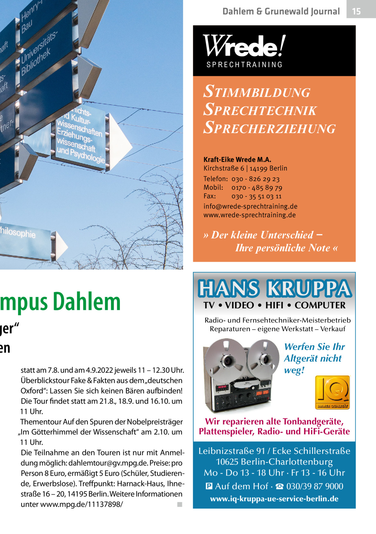 Dahlem & Grunewald Gesundheit Journal  SPRECHTRAINING  STIMMBILDUNG SPRECHTECHNIK SPRECHERZIEHUNG Kraft-Eike Wrede M.A. Kirchstraße 6 | 14199 Berlin Telefon: 030 - 826 29 23 Mobil: 0170 - 485 89 79 Fax: 030 - 35 51 03 11 info@wrede-sprechtraining.de www.wrede-sprechtraining.de  » Der kleine Unterschied − Ihre persönliche Note «  mpus Dahlem  ger“ en statt am 7.8. und am 4.9.2022 jeweils 11 – 12.30 Uhr. Überblickstour Fake & Fakten aus dem „deutschen Oxford“: Lassen Sie sich keinen Bären aufbinden! Die Tour findet statt am 21.8., 18.9. und 16.10. um 11 Uhr. Thementour Auf den Spuren der Nobelpreisträger „Im Götterhimmel der Wissenschaft“ am 2.10. um 11 Uhr. Die Teilnahme an den Touren ist nur mit Anmeldung möglich: dahlemtour@gv.mpg.de. Preise: pro Person 8 Euro, ermäßigt 5 Euro (Schüler, Studierende, Erwerbslose). Treffpunkt: Harnack-Haus, Ihnestraße 16 – 20, 14195 Berlin. Weitere Informationen unter www.mpg.de/11137898/� ◾  HANS KRUPPA TV • VIDEO • HIFI • COMPUTER  Radio- und Fernsehtechniker-Meisterbetrieb Reparaturen – eigene Werkstatt – Verkauf  Werfen Sie Ihr Altgerät nicht weg!  Wir reparieren alte Tonbandgeräte, Plattenspieler, Radio- und HiFi-Geräte Leibnizstraße 91 / Ecke Schillerstraße 10625 Berlin-Charlottenburg Mo - Do 13 - 18 Uhr · Fr 13 - 16 Uhr � Auf dem Hof · ☎ 030/39 87 9000 www.iq-kruppa-ue-service-berlin.de  15 15