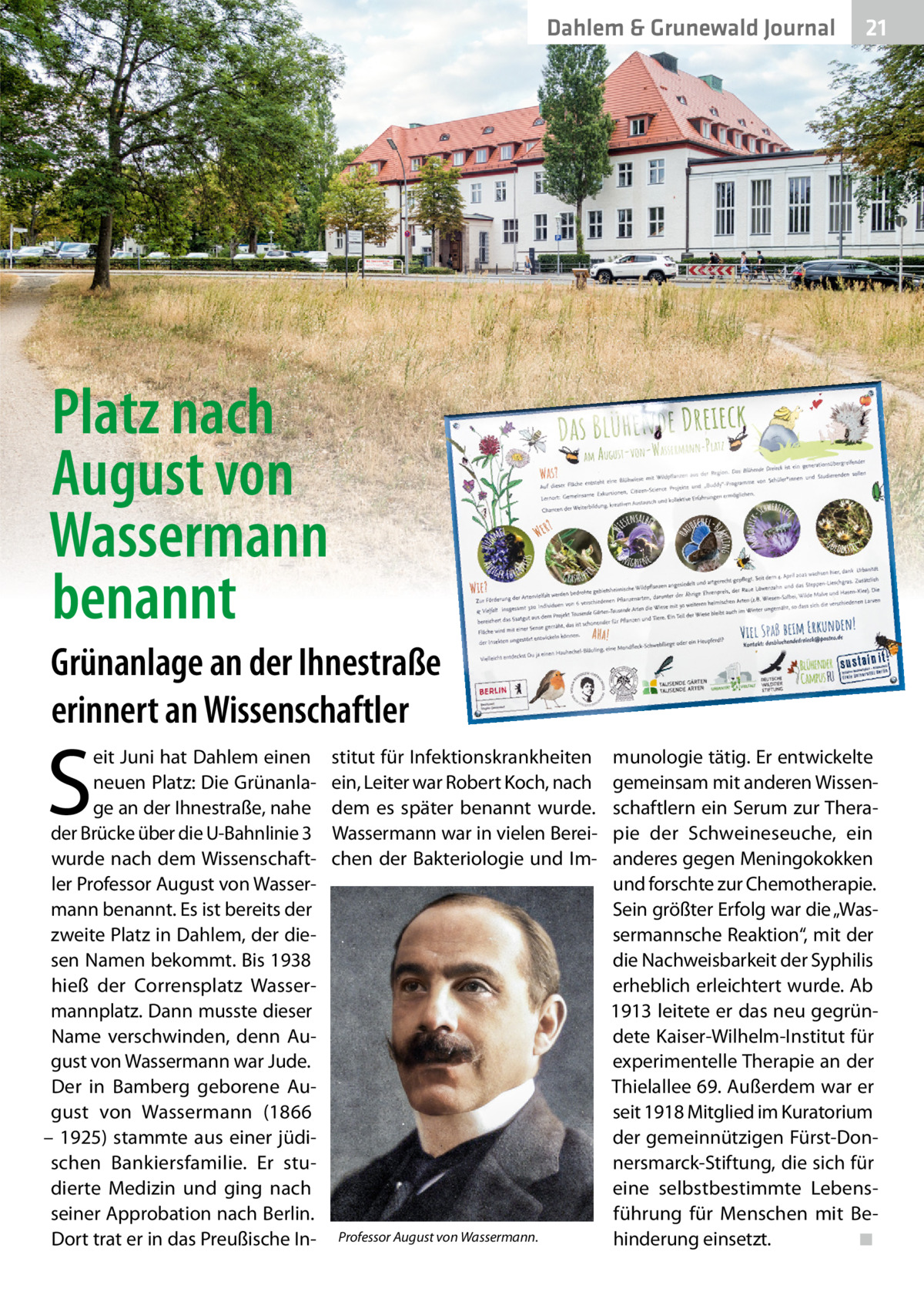 Dahlem & Grunewald Gesundheit Journal  21 21  Platz nach August von Wassermann benannt Grünanlage an der Ihnestraße erinnert an Wissenschaftler  S  eit Juni hat Dahlem einen neuen Platz: Die Grünanlage an der Ihnestraße, nahe der Brücke über die U-Bahnlinie 3 wurde nach dem Wissenschaftler Professor August von Wassermann benannt. Es ist bereits der zweite Platz in Dahlem, der diesen Namen bekommt. Bis 1938 hieß der Corrensplatz Wassermannplatz. Dann musste dieser Name verschwinden, denn August von Wassermann war Jude. Der in Bamberg geborene August von Wassermann (1866 – 1925) stammte aus einer jüdischen Bankiersfamilie. Er studierte Medizin und ging nach seiner Approbation nach Berlin. Dort trat er in das Preußische In stitut für Infektionskrankheiten ein, Leiter war Robert Koch, nach dem es später benannt wurde. Wassermann war in vielen Bereichen der Bakteriologie und Im Professor August von Wassermann.  munologie tätig. Er entwickelte gemeinsam mit anderen Wissenschaftlern ein Serum zur Therapie der Schweineseuche, ein anderes gegen Meningokokken und forschte zur Chemotherapie. Sein größter Erfolg war die „Wassermannsche Reaktion“, mit der die Nachweisbarkeit der Syphilis erheblich erleichtert wurde. Ab 1913 leitete er das neu gegründete Kaiser-Wilhelm-Institut für experimentelle Therapie an der Thielallee 69. Außerdem war er seit 1918 Mitglied im Kuratorium der gemeinnützigen Fürst-Donnersmarck-Stiftung, die sich für eine selbstbestimmte Lebensführung für Menschen mit Behinderung einsetzt. ◾