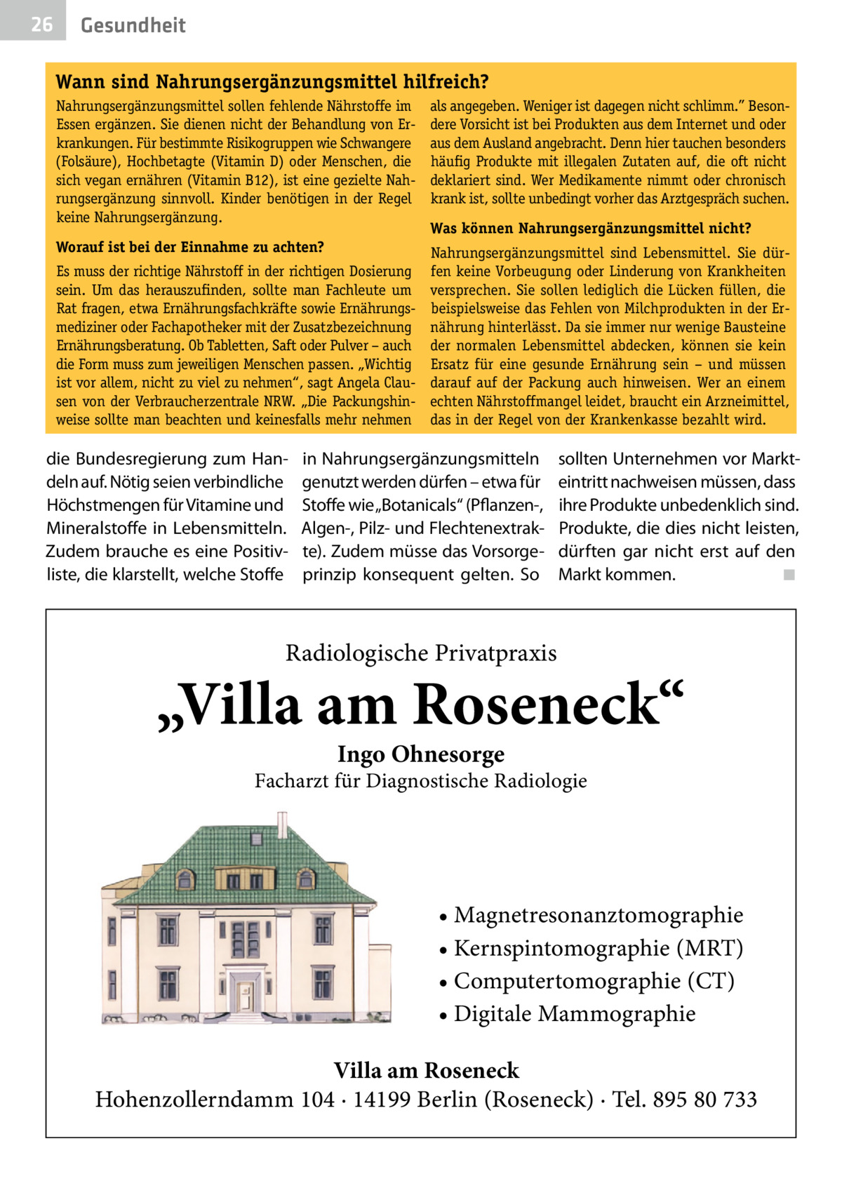 26  Gesundheit Wann sind Nahrungsergänzungsmittel hilfreich? Nahrungsergänzungsmittel sollen fehlende Nährstoffe im Essen ergänzen. Sie dienen nicht der Behandlung von Erkrankungen. Für bestimmte Risikogruppen wie Schwangere (Folsäure), Hochbetagte (Vitamin D) oder Menschen, die sich vegan ernähren (Vitamin B12), ist eine gezielte Nahrungsergänzung sinnvoll. Kinder benötigen in der Regel keine Nahrungsergänzung.  als angegeben. Weniger ist dagegen nicht schlimm.” Besondere Vorsicht ist bei Produkten aus dem Internet und oder aus dem Ausland angebracht. Denn hier tauchen besonders häufig Produkte mit illegalen Zutaten auf, die oft nicht deklariert sind. Wer Medikamente nimmt oder chronisch krank ist, sollte unbedingt vorher das Arztgespräch suchen.  Worauf ist bei der Einnahme zu achten?  Nahrungsergänzungsmittel sind Lebensmittel. Sie dürfen keine Vorbeugung oder Linderung von Krankheiten versprechen. Sie sollen lediglich die Lücken füllen, die beispielsweise das Fehlen von Milchprodukten in der Ernährung hinterlässt. Da sie immer nur wenige Bausteine der normalen Lebensmittel abdecken, können sie kein Ersatz für eine gesunde Ernährung sein – und müssen darauf auf der Packung auch hinweisen. Wer an einem echten Nährstoffmangel leidet, braucht ein Arzneimittel, das in der Regel von der Krankenkasse bezahlt wird.  Es muss der richtige Nährstoff in der richtigen Dosierung sein. Um das herauszufinden, sollte man Fachleute um Rat fragen, etwa Ernährungsfachkräfte sowie Ernährungsmediziner oder Fachapotheker mit der Zusatzbezeichnung Ernährungsberatung. Ob Tabletten, Saft oder Pulver – auch die Form muss zum jeweiligen Menschen passen. „Wichtig ist vor allem, nicht zu viel zu nehmen“, sagt Angela Clausen von der Verbraucherzentrale NRW. „Die Packungshinweise sollte man beachten und keinesfalls mehr nehmen  die Bundesregierung zum Handeln auf. Nötig seien verbindliche Höchstmengen für Vitamine und Mineralstoffe in Lebensmitteln. Zudem brauche es eine Positivliste, die klarstellt, welche Stoffe  Was können Nahrungsergänzungsmittel nicht?  in Nahrungsergänzungsmitteln genutzt werden dürfen – etwa für Stoffe wie „Botanicals“ (Pflanzen-, Algen-, Pilz- und Flechtenextrakte). Zudem müsse das Vorsorgeprinzip konsequent gelten. So  sollten Unternehmen vor Markteintritt nachweisen müssen, dass ihre Produkte unbedenklich sind. Produkte, die dies nicht leisten, dürften gar nicht erst auf den Markt kommen. � ◾  Radiologische Privatpraxis  „Villa am Roseneck“ Ingo Ohnesorge  Facharzt für Diagnostische Radiologie  • Magnetresonanztomographie • Kernspintomographie (MRT) • Computertomographie (CT) • Digitale Mammographie Villa am Roseneck Hohenzollerndamm 104 · 14199 Berlin (Roseneck) · Tel. 895 80 733