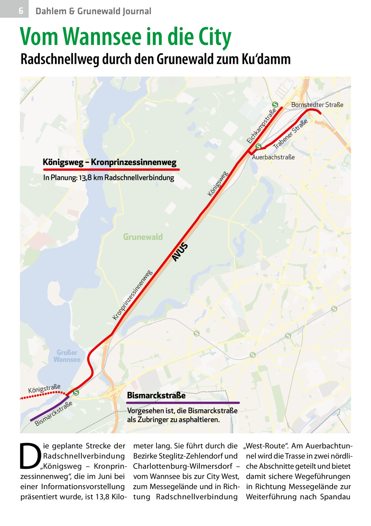 6  Dahlem & Grunewald Journal  Vom Wannsee in die City  Radschnellweg durch den Grunewald zum Ku‘damm  ka mp s  tra  ße  Bornstedter Straße  e  ß ra  t rS  Ei  ch  e en ab r T Auerbachstraße  Königsweg – Kronprinzessinnenweg Kö nig s  we g  In Planung: 13,8 km Radschnellverbindung  Kr on p  rin  ze s  sin  ne  nw eg  AV U  S  Grunewald  Großer Wannsee  ße  a Königstr  e  k  arc  m Bis  D  aß str  ie geplante Strecke der Radschnellverbindung „Königsweg – Kronprinzessinnenweg“, die im Juni bei einer Informationsvorstellung präsentiert wurde, ist 13,8 Kilo Bismarckstraße Vorgesehen ist, die Bismarckstraße als Zubringer zu asphaltieren.  meter lang. Sie führt durch die Bezirke Steglitz-Zehlendorf und Charlottenburg-Wilmersdorf – vom Wannsee bis zur City West, zum Messegelände und in Richtung Radschnellverbindung  „West-Route“. Am Auerbachtunnel wird die Trasse in zwei nördliche Abschnitte geteilt und bietet damit sichere Wegeführungen in Richtung Messegelände zur Weiterführung nach Spandau