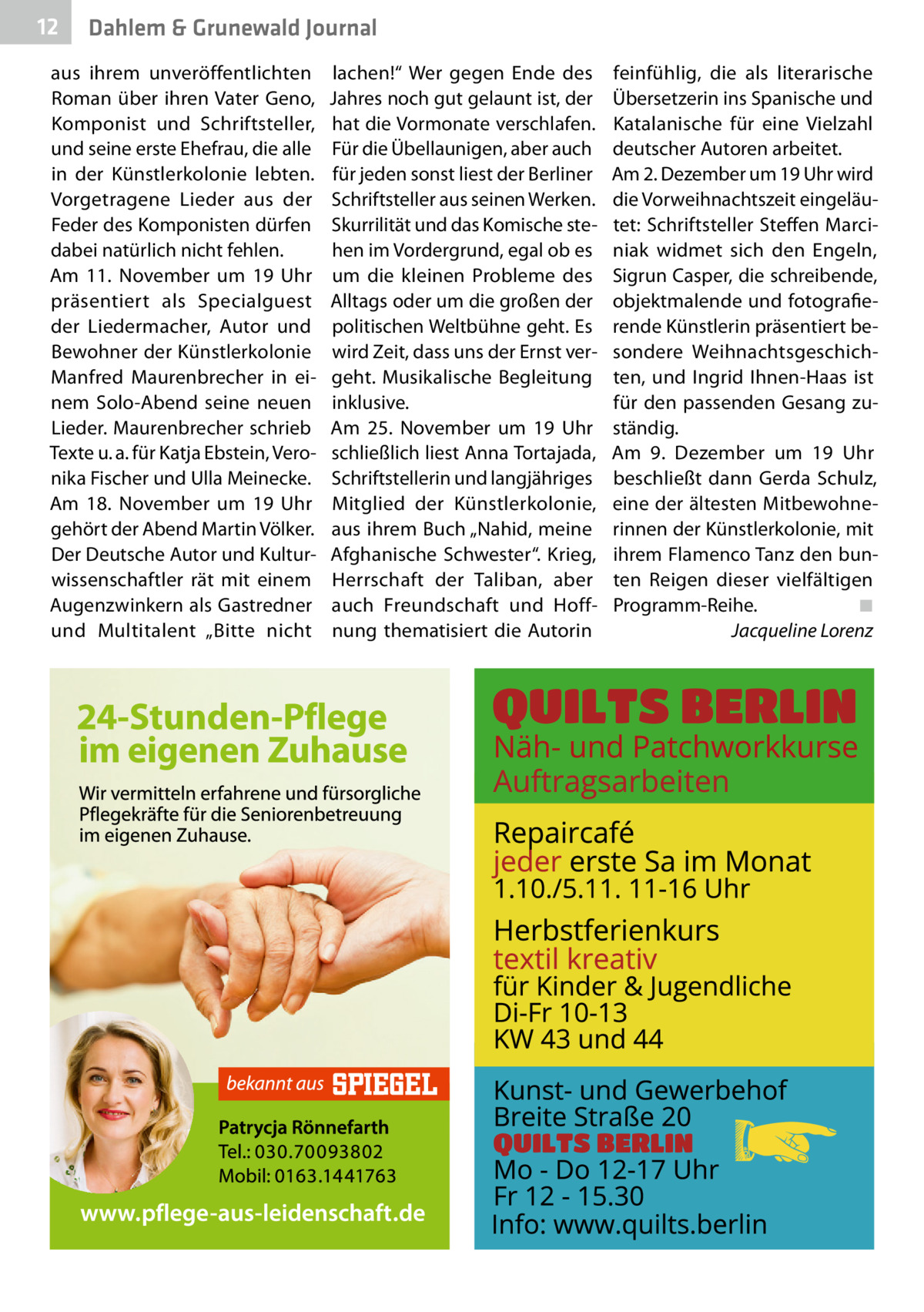 12  Dahlem & Grunewald Journal  aus ihrem unveröffentlichten Roman über ihren Vater Geno, Komponist und Schriftsteller, und seine erste Ehefrau, die alle in der Künstlerkolonie lebten. Vorgetragene Lieder aus der Feder des Komponisten dürfen dabei natürlich nicht fehlen. Am 11.  November um 19  Uhr präsentiert als Specialguest der Liedermacher, Autor und Bewohner der Künstlerkolonie Manfred Maurenbrecher in einem Solo-Abend seine neuen Lieder. Maurenbrecher schrieb Texte u. a. für Katja Ebstein, Veronika Fischer und Ulla Meinecke. Am 18.  November um 19  Uhr gehört der Abend Martin Völker. Der Deutsche Autor und Kulturwissenschaftler rät mit einem Augenzwinkern als Gastredner und Multitalent „Bitte nicht  lachen!“ Wer gegen Ende des Jahres noch gut gelaunt ist, der hat die Vormonate verschlafen. Für die Übellaunigen, aber auch für jeden sonst liest der Berliner Schriftsteller aus seinen Werken. Skurrilität und das Komische stehen im Vordergrund, egal ob es um die kleinen Probleme des Alltags oder um die großen der politischen Weltbühne geht. Es wird Zeit, dass uns der Ernst vergeht. Musikalische Begleitung inklusive. Am 25.  November um 19  Uhr schließlich liest Anna Tortajada, Schriftstellerin und langjähriges Mitglied der Künstlerkolonie, aus ihrem Buch „Nahid, meine Afghanische Schwester“. Krieg, Herrschaft der Taliban, aber auch Freundschaft und Hoffnung thematisiert die Autorin  feinfühlig, die als literarische Übersetzerin ins Spanische und Katalanische für eine Vielzahl deutscher Autoren arbeitet. Am 2. Dezember um 19 Uhr wird die Vorweihnachtszeit eingeläutet: Schriftsteller Steffen Marciniak widmet sich den Engeln, Sigrun Casper, die schreibende, objektmalende und fotografierende Künstlerin präsentiert besondere Weihnachtsgeschichten, und Ingrid Ihnen-Haas ist für den passenden Gesang zuständig. Am 9.  Dezember um 19  Uhr beschließt dann Gerda Schulz, eine der ältesten Mitbewohnerinnen der Künstlerkolonie, mit ihrem Flamenco Tanz den bunten Reigen dieser vielfältigen Programm-­Reihe.� ◾ � Jacqueline Lorenz