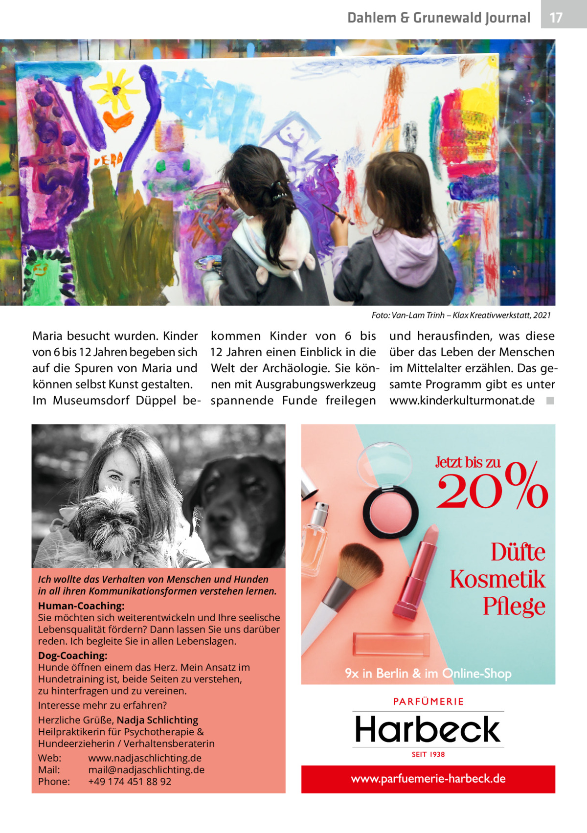 Dahlem & Grunewald Journal  17 17  Foto: Van-Lam Trinh – Klax Kreativwerkstatt, 2021  Maria besucht wurden. Kinder von 6 bis 12 Jahren begeben sich auf die Spuren von Maria und können selbst Kunst gestalten. Im Museumsdorf Düppel be kommen Kinder von 6 bis 12 Jahren einen Einblick in die Welt der Archäologie. Sie können mit Ausgrabungswerkzeug spannende Funde freilegen  Ich wollte das Verhalten von Menschen und Hunden in all ihren Kommunikationsformen verstehen lernen. Human-Coaching: Sie möchten sich weiterentwickeln und Ihre seelische Lebensqualität fördern? Dann lassen Sie uns darüber reden. Ich begleite Sie in allen Lebenslagen. Dog-Coaching: Hunde öﬀnen einem das Herz. Mein Ansatz im Hundetraining ist, beide Seiten zu verstehen, zu hinterfragen und zu vereinen. Interesse mehr zu erfahren? Herzliche Grüße, Nadja Schlichting Heilpraktikerin für Psychotherapie & Hundeerzieherin / Verhaltensberaterin Web: www.nadjaschlichting.de Mail: mail@nadjaschlichting.de Phone: +49 174 451 88 92  und herausfinden, was diese über das Leben der Menschen im Mittelalter erzählen. Das gesamte Programm gibt es unter www.kinderkulturmonat.de� ◾