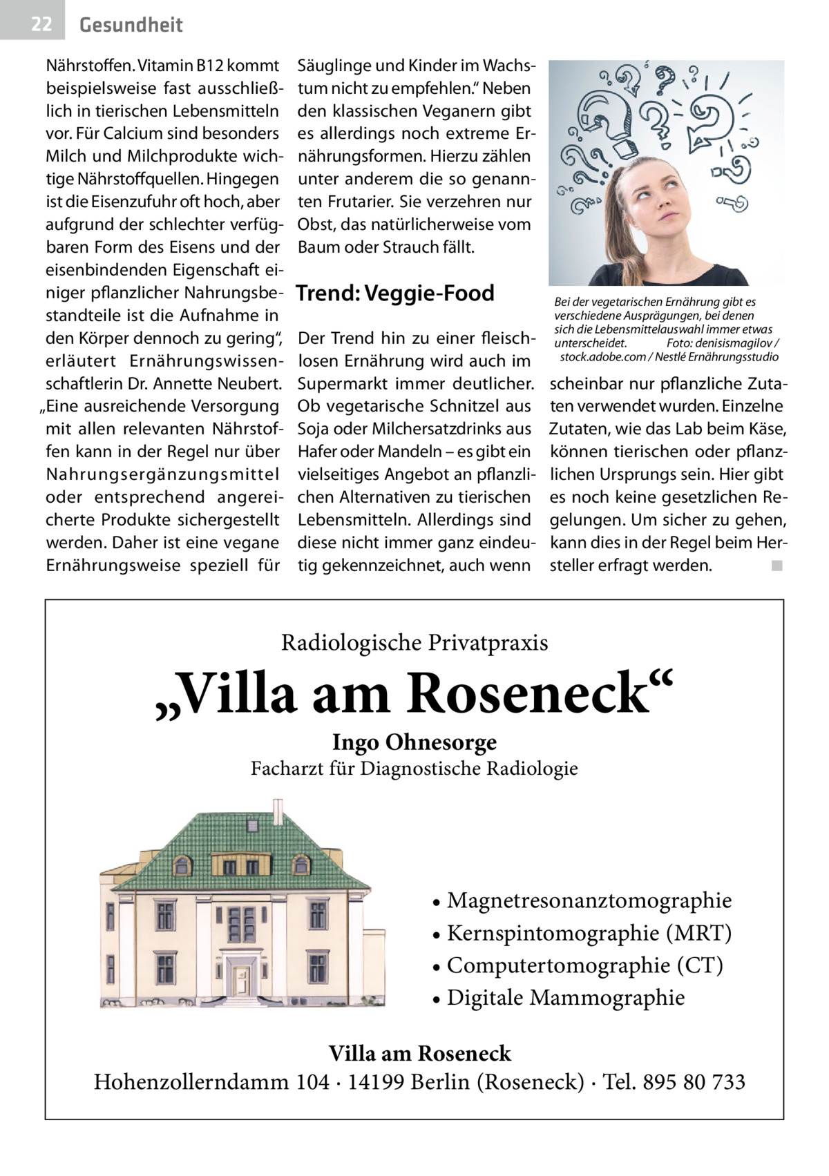 22  Gesundheit  Nährstoffen. Vitamin B12 kommt beispielsweise fast ausschließlich in tierischen Lebensmitteln vor. Für Calcium sind besonders Milch und Milchprodukte wichtige Nährstoffquellen. Hingegen ist die Eisenzufuhr oft hoch, aber aufgrund der schlechter verfügbaren Form des Eisens und der eisenbindenden Eigenschaft einiger pflanzlicher Nahrungsbestandteile ist die Aufnahme in den Körper dennoch zu gering“, erläutert Ernährungswissenschaftlerin Dr. Annette Neubert. „Eine ausreichende Versorgung mit allen relevanten Nährstoffen kann in der Regel nur über Nahrungsergänzungsmittel oder entsprechend angereicherte Produkte sichergestellt werden. Daher ist eine vegane Ernährungsweise speziell für  Säuglinge und Kinder im Wachstum nicht zu empfehlen.“ Neben den klassischen Veganern gibt es allerdings noch extreme Ernährungsformen. Hierzu zählen unter anderem die so genannten Frutarier. Sie verzehren nur Obst, das natürlicherweise vom Baum oder Strauch fällt.  Trend: Veggie-Food Der Trend hin zu einer fleischlosen Ernährung wird auch im Supermarkt immer deutlicher. Ob vegetarische Schnitzel aus Soja oder Milchersatzdrinks aus Hafer oder Mandeln – es gibt ein vielseitiges Angebot an pflanzlichen Alternativen zu tierischen Lebensmitteln. Allerdings sind diese nicht immer ganz eindeutig gekennzeichnet, auch wenn  Bei der vegetarischen Ernährung gibt es verschiedene Ausprägungen, bei denen sich die Lebensmittelauswahl immer etwas unterscheidet.� Foto: denisismagilov / � stock.adobe.com / Nestlé Ernährungsstudio  scheinbar nur pflanzliche Zutaten verwendet wurden. Einzelne Zutaten, wie das Lab beim Käse, können tierischen oder pflanzlichen Ursprungs sein. Hier gibt es noch keine gesetzlichen Regelungen. Um sicher zu gehen, kann dies in der Regel beim Hersteller erfragt werden.� ◾  Radiologische Privatpraxis  „Villa am Roseneck“ Ingo Ohnesorge  Facharzt für Diagnostische Radiologie  • Magnetresonanztomographie • Kernspintomographie (MRT) • Computertomographie (CT) • Digitale Mammographie Villa am Roseneck Hohenzollerndamm 104 · 14199 Berlin (Roseneck) · Tel. 895 80 733