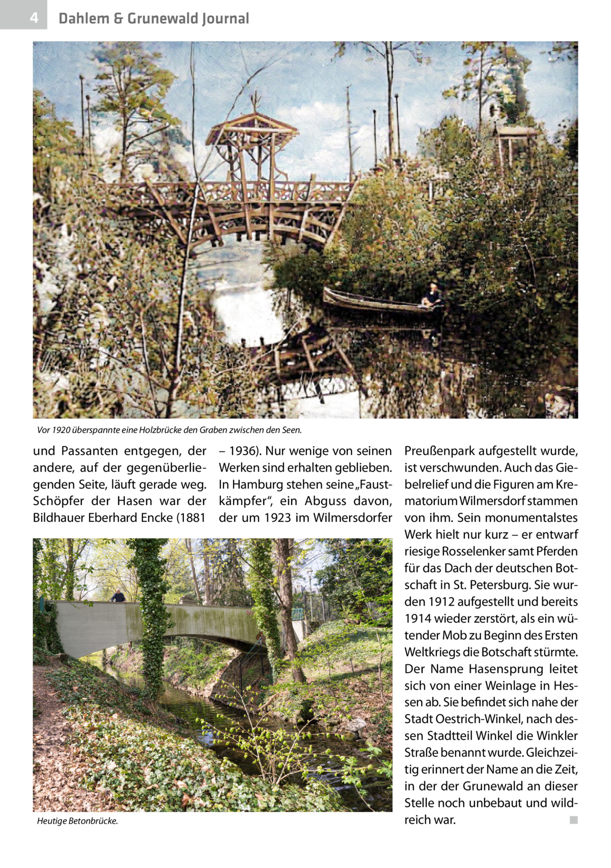 4  Dahlem & Grunewald Journal  Vor 1920 überspannte eine Holzbrücke den Graben zwischen den Seen.  und Passanten entgegen, der andere, auf der gegenüberliegenden Seite, läuft gerade weg. Schöpfer der Hasen war der Bildhauer Eberhard Encke (1881  Heutige Betonbrücke.  – 1936). Nur wenige von seinen Werken sind erhalten geblieben. In Hamburg stehen seine „Faustkämpfer“, ein Abguss davon, der um 1923 im Wilmersdorfer  Preußenpark aufgestellt wurde, ist verschwunden. Auch das Giebelrelief und die Figuren am Krematorium Wilmersdorf stammen von ihm. Sein monumentalstes Werk hielt nur kurz – er entwarf riesige Rosselenker samt Pferden für das Dach der deutschen Botschaft in St. Petersburg. Sie wurden 1912 aufgestellt und bereits 1914 wieder zerstört, als ein wütender Mob zu Beginn des Ersten Weltkriegs die Botschaft stürmte. Der Name Hasensprung leitet sich von einer Weinlage in Hessen ab. Sie befindet sich nahe der Stadt Oestrich-Winkel, nach dessen Stadtteil Winkel die Winkler Straße benannt wurde. Gleichzeitig erinnert der Name an die Zeit, in der der Grunewald an dieser Stelle noch unbebaut und wildreich war. � ◾