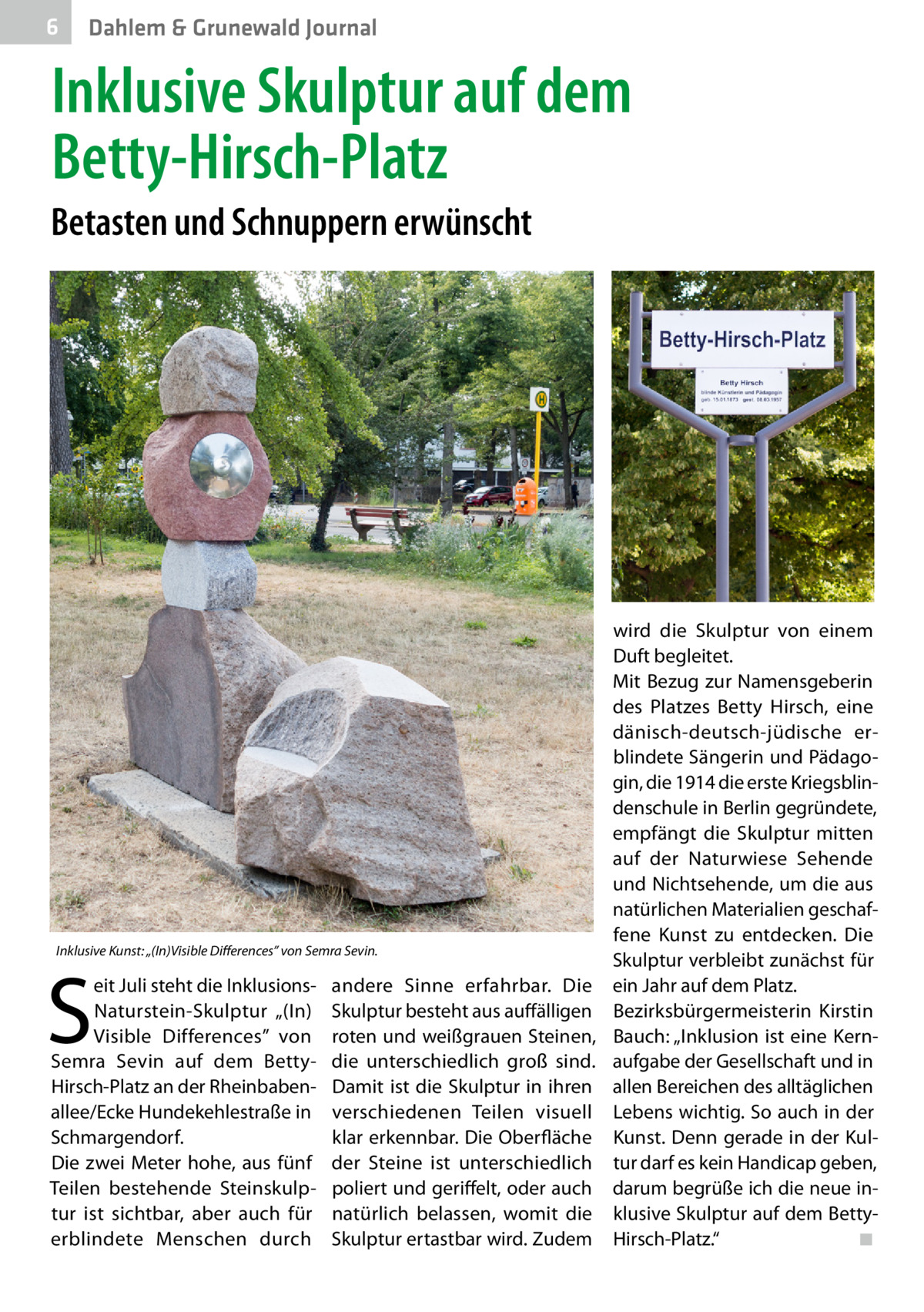 6  Dahlem & Grunewald Journal  Inklusive Skulptur auf dem Betty-Hirsch-Platz Betasten und Schnuppern erwünscht  wird die Skulptur von einem Duft begleitet. Mit Bezug zur Namensgeberin des Platzes Betty Hirsch, eine dänisch-deutsch-jüdische erblindete Sängerin und Pädagogin, die 1914 die erste Kriegsblindenschule in Berlin gegründete, empfängt die Skulptur mitten auf der Naturwiese Sehende und Nichtsehende, um die aus natürlichen Materialien geschaffene Kunst zu entdecken. Die Inklusive Kunst: „(In)Visible Differences” von Semra Sevin. Skulptur verbleibt zunächst für eit Juli steht die Inklusions- andere Sinne erfahrbar. Die ein Jahr auf dem Platz. Naturstein-Skulptur „(In) Skulptur besteht aus auffälligen Bezirksbürgermeisterin Kirstin Visible Differences” von roten und weißgrauen Steinen, Bauch: „Inklusion ist eine KernSemra Sevin auf dem Betty- die unterschiedlich groß sind. aufgabe der Gesellschaft und in Hirsch-Platz an der Rheinbaben- Damit ist die Skulptur in ihren allen Bereichen des alltäglichen allee/Ecke Hundekehlestraße in verschiedenen Teilen visuell Lebens wichtig. So auch in der klar erkennbar. Die Oberfläche Kunst. Denn gerade in der KulSchmargendorf. Die zwei Meter hohe, aus fünf der Steine ist unterschiedlich tur darf es kein Handicap geben, Teilen bestehende Steinskulp- poliert und geriffelt, oder auch darum begrüße ich die neue intur ist sichtbar, aber auch für natürlich belassen, womit die klusive Skulptur auf dem Betty◾ erblindete Menschen durch Skulptur ertastbar wird. Zudem Hirsch-Platz.“ �  S