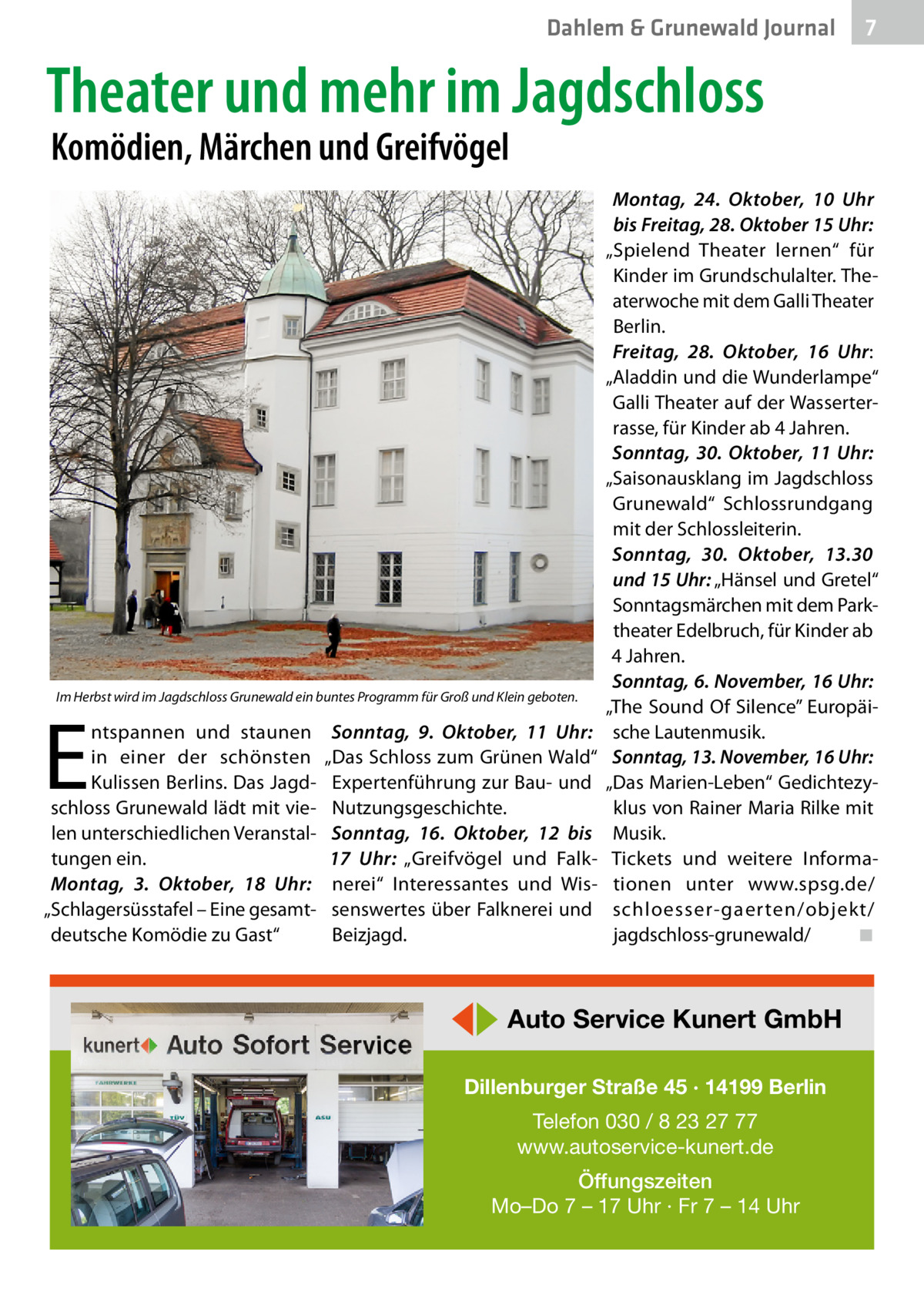 Dahlem & Grunewald Journal  7 7  Theater und mehr im Jagdschloss Komödien, Märchen und Greifvögel  Im Herbst wird im Jagdschloss Grunewald ein buntes Programm für Groß und Klein geboten.  E  ntspannen und staunen in einer der schönsten Kulissen Berlins. Das Jagdschloss Grunewald lädt mit vielen unterschiedlichen Veranstaltungen ein. Montag, 3.  Oktober, 18  Uhr: „Schlagersüsstafel – Eine gesamtdeutsche Komödie zu Gast“  Sonntag, 9.  Oktober, 11  Uhr: „Das Schloss zum Grünen Wald“ Expertenführung zur Bau- und Nutzungsgeschichte. Sonntag, 16.  Oktober, 12 bis 17  Uhr: „Greifvögel und Falknerei“ Interessantes und Wissenswertes über Falknerei und Beizjagd.  Montag, 24.  Oktober, 10  Uhr bis Freitag, 28. Oktober 15 Uhr: „Spielend Theater lernen“ für Kinder im Grundschulalter. Theaterwoche mit dem Galli Theater Berlin. Freitag, 28.  Oktober, 16  Uhr: „Aladdin und die Wunderlampe“ Galli Theater auf der Wasserterrasse, für Kinder ab 4 Jahren. Sonntag, 30.  Oktober, 11  Uhr: „Saisonausklang im Jagdschloss Grunewald“ Schlossrundgang mit der Schlossleiterin. Sonntag, 30.  Oktober, 13.30 und 15 Uhr: „Hänsel und Gretel“ Sonntagsmärchen mit dem Parktheater Edelbruch, für Kinder ab 4 Jahren. Sonntag, 6. November, 16 Uhr: „The Sound Of Silence” Europäische Lautenmusik. Sonntag, 13. November, 16 Uhr: „Das Marien-Leben“ Gedichtezyklus von Rainer Maria Rilke mit Musik. Tickets und weitere Informationen unter www.spsg.de/ schloesser-gaerten/objekt/ jagdschloss-grunewald/� ◾  ◀▶ Auto Service Kunert GmbH Dillenburger Straße 45 · 14199 Berlin Telefon 030 / 8 23 27 77 www.autoservice-kunert.de Öffungszeiten Mo–Do 7 – 17 Uhr · Fr 7 – 14 Uhr