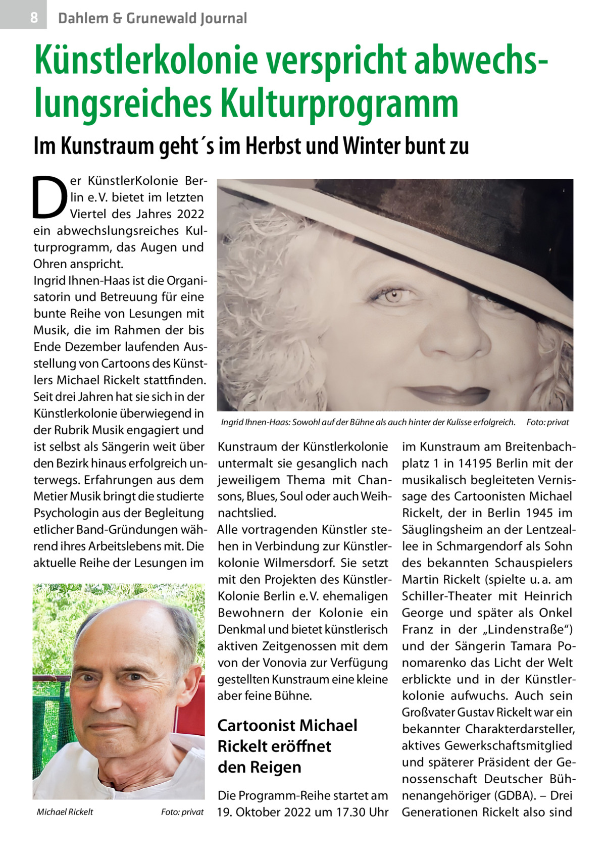 8  Dahlem & Grunewald Journal  Künstlerkolonie verspricht abwechslungsreiches Kulturprogramm Im Kunstraum geht´s im Herbst und Winter bunt zu  D  er KünstlerKolonie Berlin e. V. bietet im letzten Viertel des Jahres 2022 ein abwechslungsreiches Kulturprogramm, das Augen und Ohren anspricht. Ingrid Ihnen-Haas ist die Organisatorin und Betreuung für eine bunte Reihe von Lesungen mit Musik, die im Rahmen der bis Ende Dezember laufenden Ausstellung von Cartoons des Künstlers Michael Rickelt stattfinden. Seit drei Jahren hat sie sich in der Künstlerkolonie überwiegend in der Rubrik Musik engagiert und ist selbst als Sängerin weit über den Bezirk hinaus erfolgreich unterwegs. Erfahrungen aus dem Metier Musik bringt die studierte Psychologin aus der Begleitung etlicher Band-Gründungen während ihres Arbeitslebens mit. Die aktuelle Reihe der Lesungen im  Michael Rickelt�  Foto: privat  Ingrid Ihnen-Haas: Sowohl auf der Bühne als auch hinter der Kulisse erfolgreich.� Foto: privat  Kunstraum der Künstlerkolonie untermalt sie gesanglich nach jeweiligem Thema mit Chansons, Blues, Soul oder auch Weihnachtslied. Alle vortragenden Künstler stehen in Verbindung zur Künstlerkolonie Wilmersdorf. Sie setzt mit den Projekten des KünstlerKolonie Berlin e. V. ehemaligen Bewohnern der Kolonie ein Denkmal und bietet künstlerisch aktiven Zeitgenossen mit dem von der Vonovia zur Verfügung gestellten Kunstraum eine kleine aber feine Bühne.  im Kunstraum am Breitenbachplatz 1 in 14195 Berlin mit der musikalisch begleiteten Vernissage des Cartoonisten Michael Rickelt, der in Berlin 1945 im Säuglingsheim an der Lentzeallee in Schmargendorf als Sohn des bekannten Schauspielers Martin Rickelt (spielte u. a. am Schiller-Theater mit Heinrich George und später als Onkel Franz in der „Lindenstraße“) und der Sängerin Tamara Ponomarenko das Licht der Welt erblickte und in der Künstlerkolonie aufwuchs. Auch sein Großvater Gustav Rickelt war ein Cartoonist Michael bekannter Charakterdarsteller, aktives Gewerkschaftsmitglied Rickelt eröffnet und späterer Präsident der Geden Reigen nossenschaft Deutscher BühDie Programm-Reihe startet am nenangehöriger (GDBA). – Drei 19. Oktober 2022 um 17.30 Uhr Generationen Rickelt also sind