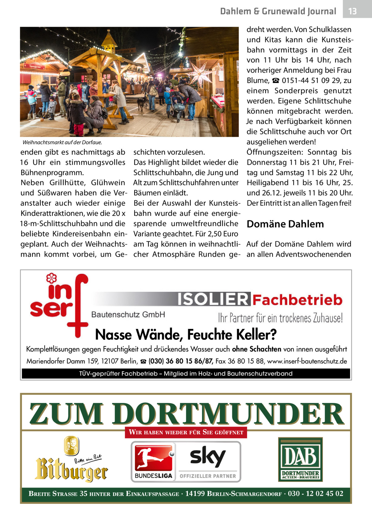 Dahlem & Grunewald Journal  dreht werden. Von Schulklassen und Kitas kann die Kunsteisbahn vormittags in der Zeit von 11  Uhr bis 14  Uhr, nach vorheriger Anmeldung bei Frau Blume, ☎ 0151-44 51 09 29, zu einem Sonderpreis genutzt werden. Eigene Schlittschuhe können mitgebracht werden. Je nach Verfügbarkeit können die Schlittschuhe auch vor Ort ausgeliehen werden! Öffnungszeiten: Sonntag bis Donnerstag 11 bis 21 Uhr, Freitag und Samstag 11 bis 22 Uhr, Heiligabend 11 bis 16  Uhr, 25. und 26.12. jeweils 11 bis 20 Uhr. Der Eintritt ist an allen Tagen frei!  Weihnachtsmarkt auf der Dorfaue.  enden gibt es nachmittags ab 16  Uhr ein stimmungsvolles Bühnenprogramm. Neben Grillhütte, Glühwein und Süßwaren haben die Veranstalter auch wieder einige Kinderattraktionen, wie die 20 x 18-m-Schlittschuhbahn und die beliebte Kindereisenbahn eingeplant. Auch der Weihnachtsmann kommt vorbei, um Ge 13 13  schichten vorzulesen. Das Highlight bildet wieder die Schlittschuhbahn, die Jung und Alt zum Schlittschuhfahren unter Bäumen einlädt. Bei der Auswahl der Kunsteisbahn wurde auf eine energiesparende umweltfreundliche Domäne Dahlem Variante geachtet. Für 2,50 Euro am Tag können in weihnachtli- Auf der Domäne Dahlem wird cher Atmosphäre Runden ge- an allen Adventswochenenden  Nasse Wände, Feuchte Keller? Komplettlösungen gegen Feuchtigkeit und drückendes Wasser auch ohne Schachten von innen ausgeführt Mariendorfer Damm 159, 12107 Berlin, ☎ (030) 36 80 15 86/87, Fax 36 80 15 88, www.inserf-bautenschutz.de TÜV-geprüfter Fachbetrieb – Mitglied im Holz- und Bautenschutzverband  ZUM DORTMUNDER WIR HABEN WIEDER FÜR SIE GEÖFFNET  BREITE STRASSE 35 HINTER DER EINKAUFSPASSAGE · 14199 BERLIN-SCHMARGENDORF · 030 - 12 02 45 02