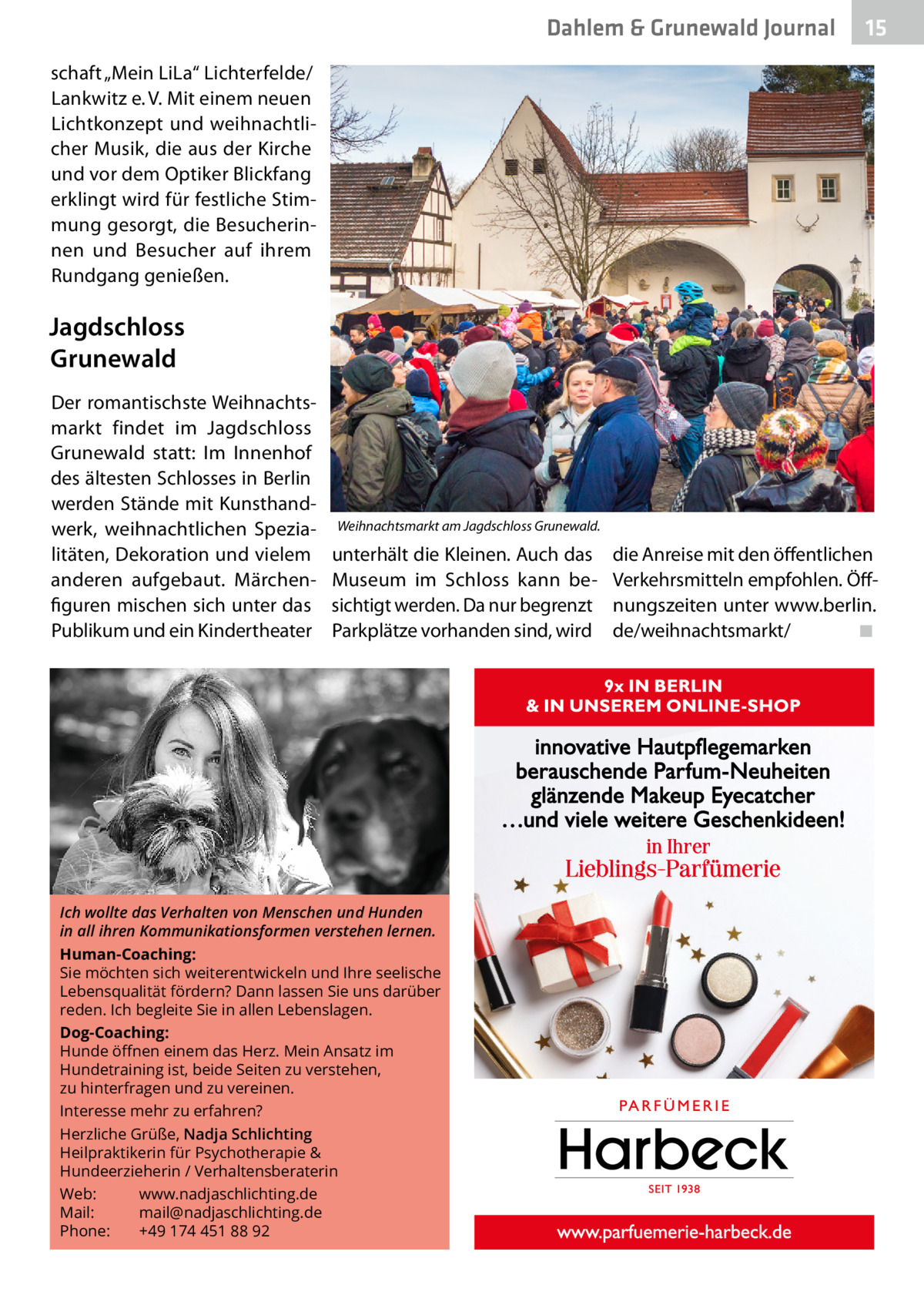 Dahlem & Grunewald Journal  15 15  schaft „Mein LiLa“ Lichterfelde/ Lankwitz e. V. Mit einem neuen Lichtkonzept und weihnachtlicher Musik, die aus der Kirche und vor dem Optiker Blickfang erklingt wird für festliche Stimmung gesorgt, die Besucherinnen und Besucher auf ihrem Rundgang genießen.  Jagdschloss Grunewald Der romantischste Weihnachtsmarkt findet im Jagdschloss Grunewald statt: Im Innenhof des ältesten Schlosses in Berlin werden Stände mit Kunsthandwerk, weihnachtlichen Spezialitäten, Dekoration und vielem anderen aufgebaut. Märchenfiguren mischen sich unter das Publikum und ein Kindertheater  Weihnachtsmarkt am Jagdschloss Grunewald.  unterhält die Kleinen. Auch das Museum im Schloss kann besichtigt werden. Da nur begrenzt Parkplätze vorhanden sind, wird  Ich wollte das Verhalten von Menschen und Hunden in all ihren Kommunikationsformen verstehen lernen. Human-Coaching: Sie möchten sich weiterentwickeln und Ihre seelische Lebensqualität fördern? Dann lassen Sie uns darüber reden. Ich begleite Sie in allen Lebenslagen. Dog-Coaching: Hunde öﬀnen einem das Herz. Mein Ansatz im Hundetraining ist, beide Seiten zu verstehen, zu hinterfragen und zu vereinen. Interesse mehr zu erfahren? Herzliche Grüße, Nadja Schlichting Heilpraktikerin für Psychotherapie & Hundeerzieherin / Verhaltensberaterin Web: www.nadjaschlichting.de Mail: mail@nadjaschlichting.de Phone: +49 174 451 88 92  die Anreise mit den öffentlichen Verkehrsmitteln empfohlen. Öffnungszeiten unter www.berlin. de/weihnachtsmarkt/� ◾