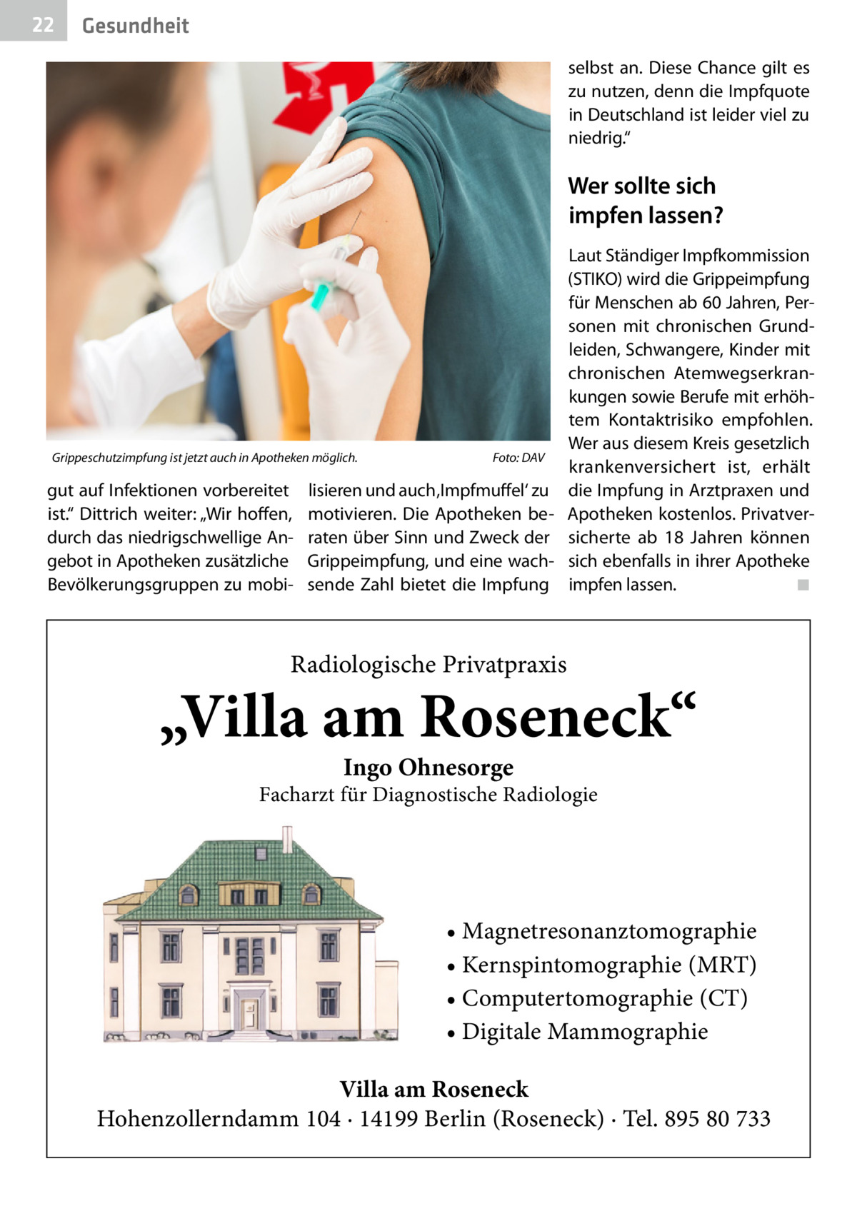 22  Gesundheit selbst an. Diese Chance gilt es zu nutzen, denn die Impfquote in Deutschland ist leider viel zu niedrig.“  Wer sollte sich impfen lassen?  Grippeschutzimpfung ist jetzt auch in Apotheken möglich.�  gut auf Infektionen vorbereitet ist.“ Dittrich weiter: „Wir hoffen, durch das niedrigschwellige Angebot in Apotheken zusätzliche Bevölkerungsgruppen zu mobi Foto: DAV  lisieren und auch ‚Impfmuffel‘ zu motivieren. Die Apotheken beraten über Sinn und Zweck der Grippeimpfung, und eine wachsende Zahl bietet die Impfung  Laut Ständiger Impfkommission (STIKO) wird die Grippeimpfung für Menschen ab 60 Jahren, Personen mit chronischen Grundleiden, Schwangere, Kinder mit chronischen Atemwegserkrankungen sowie Berufe mit erhöhtem Kontaktrisiko empfohlen. Wer aus diesem Kreis gesetzlich krankenversichert ist, erhält die Impfung in Arztpraxen und Apotheken kostenlos. Privatversicherte ab 18  Jahren können sich ebenfalls in ihrer Apotheke impfen lassen. � ◾  Radiologische Privatpraxis  „Villa am Roseneck“ Ingo Ohnesorge  Facharzt für Diagnostische Radiologie  • Magnetresonanztomographie • Kernspintomographie (MRT) • Computertomographie (CT) • Digitale Mammographie Villa am Roseneck Hohenzollerndamm 104 · 14199 Berlin (Roseneck) · Tel. 895 80 733