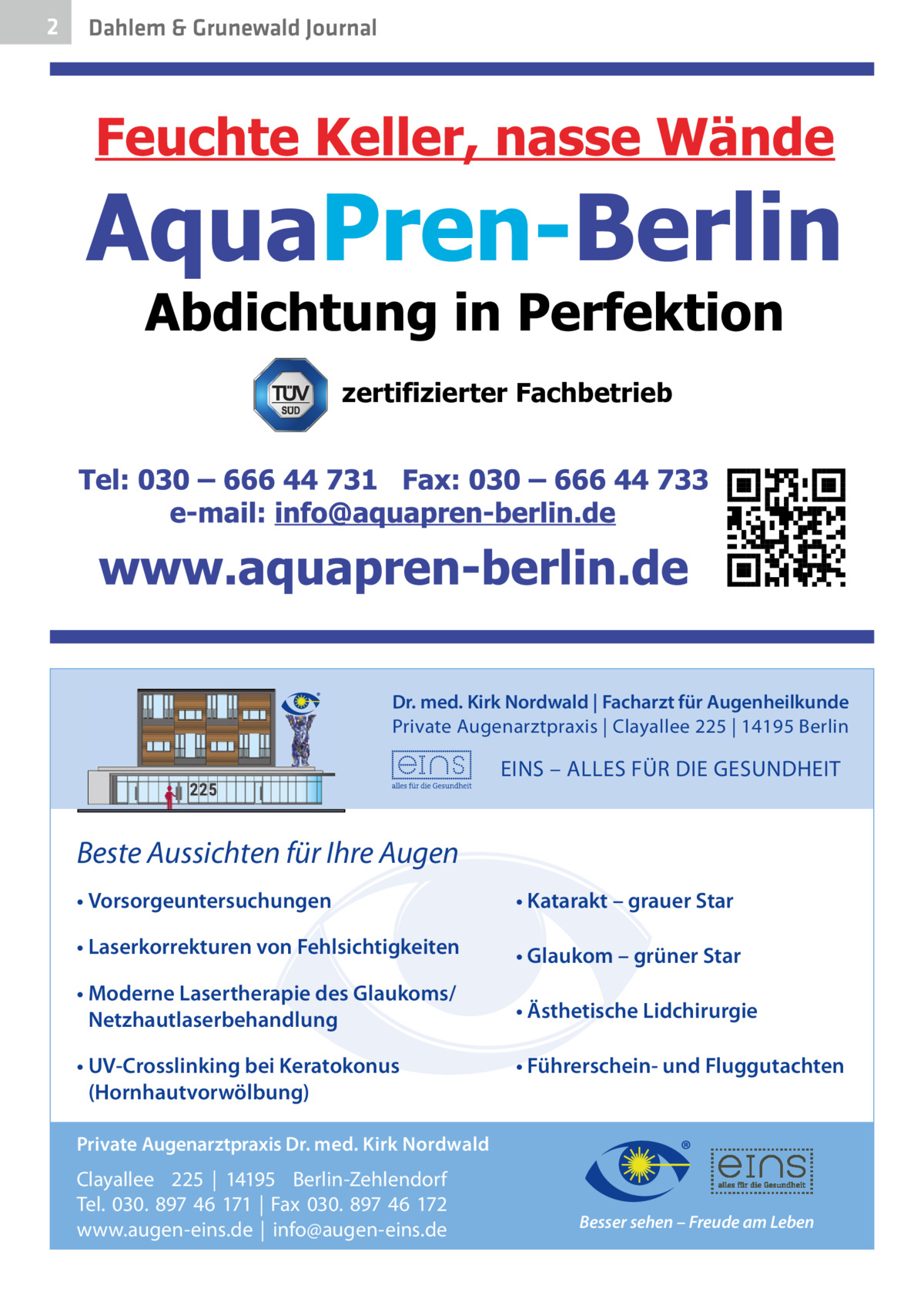 2  Dahlem & Grunewald Journal  zertifizierter Fachbetrieb  Dr. med. Kirk Nordwald | Facharzt für Augenheilkunde Private Augenarztpraxis | Clayallee 225 | 14195 Berlin  EINS – ALLES FÜR DIE GESUNDHEIT  Beste Aussichten für Ihre Augen • Vorsorgeuntersuchungen  • Katarakt – grauer Star  • Laserkorrekturen von Fehlsichtigkeiten  • Glaukom – grüner Star  • Moderne Lasertherapie des Glaukoms/ Netzhautlaserbehandlung  • Ästhetische Lidchirurgie  • UV-Crosslinking bei Keratokonus (Hornhautvorwölbung)  • Führerschein- und Fluggutachten  Private Augenarztpraxis Dr. med. Kirk Nordwald  Clayallee 225 | 14195 Berlin-Zehlendorf Tel. 030. 897 46 171 | Fax 030. 897 46 172 www.augen-eins.de | info@augen-eins.de  Besser sehen – Freude am Leben