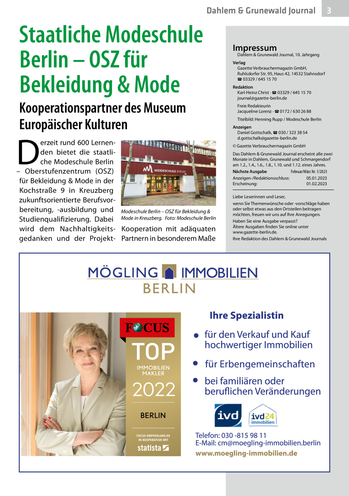 Dahlem & Grunewald Journal  Staatliche Modeschule Berlin – OSZ für Bekleidung & Mode Kooperationspartner des Museum Europäischer Kulturen  D  erzeit rund 600 Lernenden bietet die staatliche Modeschule Berlin – Oberstufenzentrum (OSZ) für Bekleidung & Mode in der Kochstraße  9 in Kreuzberg zukunftsorientierte Berufsvorbereitung, -ausbildung und Modeschule Berlin – OSZ für Bekleidung & Studienqualifizierung. Dabei Mode in Kreuzberg.� Foto: Modeschule Berlin wird dem Nachhaltigkeits- Kooperation mit adäquaten gedanken und der Projekt- Partnern in besonderem Maße  3  Impressum  Dahlem & Grunewald Journal, 10. Jahrgang  Verlag Gazette Verbrauchermagazin GmbH, Ruhlsdorfer Str. 95, Haus 42, 14532 Stahnsdorf ☎ 03329 / 645 15 70 Redaktion Karl-Heinz Christ · ☎ 03329 / 645 15 70 journal@gazette-berlin.de Freie Redakteurin Jacqueline Lorenz · ☎ 0172 / 630 26 88 Titelbild: Henning Rupp / Modeschule Berlin Anzeigen Daniel Gottschalk, ☎ 030 / 323 38 54 d.gottschalk@gazette-berlin.de © Gazette Verbrauchermagazin GmbH Das Dahlem & Grunewald Journal erscheint alle zwei Monate in Dahlem, Grunewald und Schmargendorf am 1.2., 1.4., 1.6., 1.8., 1.10. und 1.12. eines Jahres. Nächste Ausgabe 	 Februar/März Nr. 1/2023 Anzeigen-/Redaktionsschluss:	05.01.2023 Erscheinung:	01.02.2023 Liebe Leserinnen und Leser, wenn Sie Themenwünsche oder -vorschläge haben oder selbst etwas aus den Ortsteilen beitragen möchten, freuen wir uns auf Ihre Anregungen. Haben Sie eine Ausgabe verpasst? Ältere Ausgaben finden Sie online unter www.gazette-berlin.de. Ihre Redaktion des Dahlem & Grunewald Journals