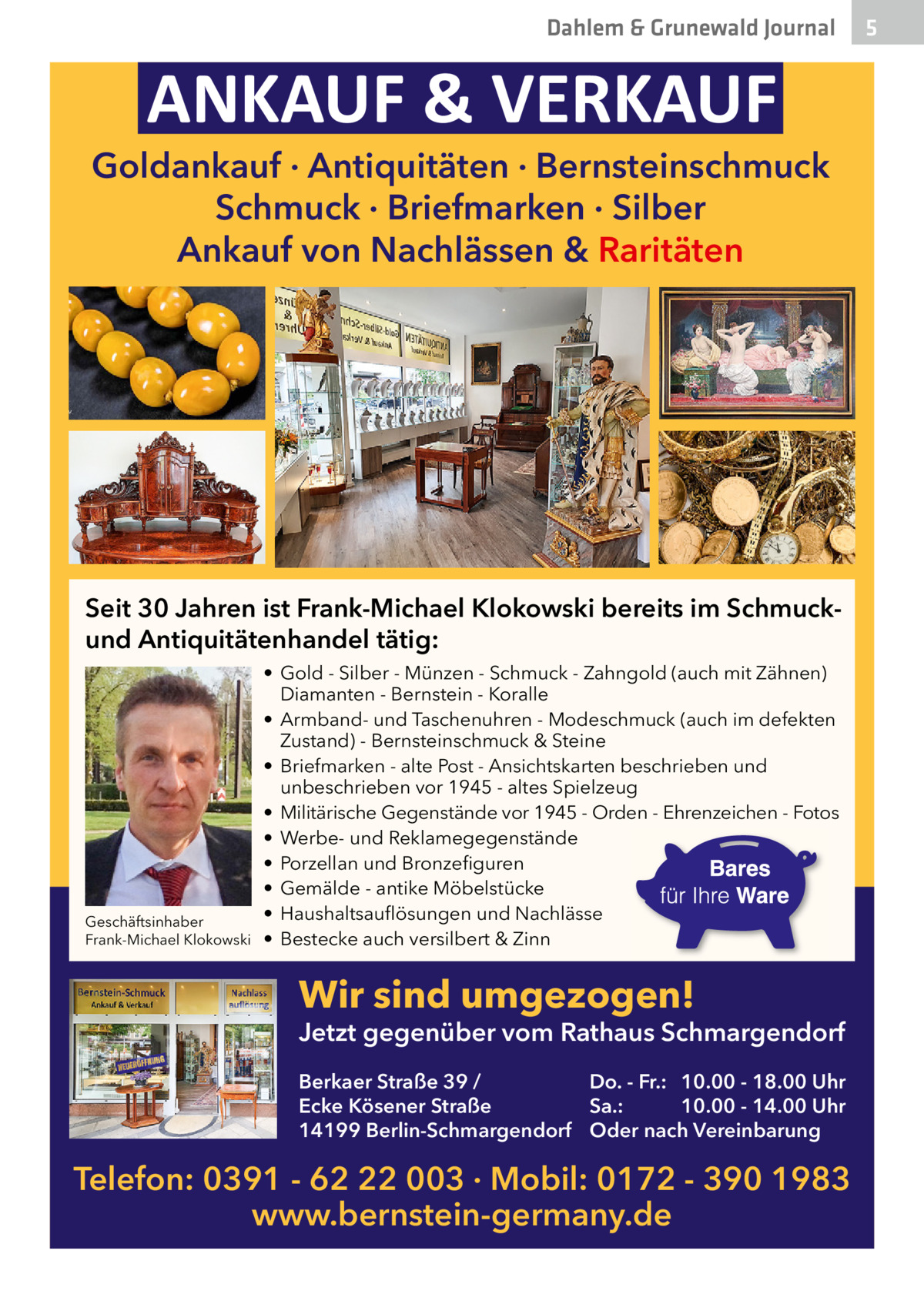 Dahlem & Grunewald Journal  ANKAUF & VERKAUF  Goldankauf · Antiquitäten · Bernsteinschmuck Schmuck · Briefmarken · Silber Ankauf von Nachlässen & Raritäten  Seit 30 Jahren ist Frank-Michael Klokowski bereits im Schmuckund Antiquitätenhandel tätig:  Geschäftsinhaber Frank-Michael Klokowski  • Gold - Silber - Münzen - Schmuck - Zahngold (auch mit Zähnen) Diamanten - Bernstein - Koralle • Armband- und Taschenuhren - Modeschmuck (auch im defekten Zustand) - Bernsteinschmuck & Steine • Briefmarken - alte Post - Ansichtskarten beschrieben und unbeschrieben vor 1945 - altes Spielzeug • Militärische Gegenstände vor 1945 - Orden - Ehrenzeichen - Fotos • Werbe- und Reklamegegenstände • Porzellan und Bronzefiguren • Gemälde - antike Möbelstücke • Haushaltsauflösungen und Nachlässe • Bestecke auch versilbert & Zinn  Wir sind umgezogen!  Jetzt gegenüber vom Rathaus Schmargendorf Berkaer Straße 39 / Do. - Fr.: 10.00 - 18.00 Uhr Ecke Kösener Straße Sa.: 10.00 - 14.00 Uhr 14199 Berlin-Schmargendorf Oder nach Vereinbarung  Telefon: 0391 - 62 22 003 · Mobil: 0172 - 390 1983 www.bernstein-germany.de  5