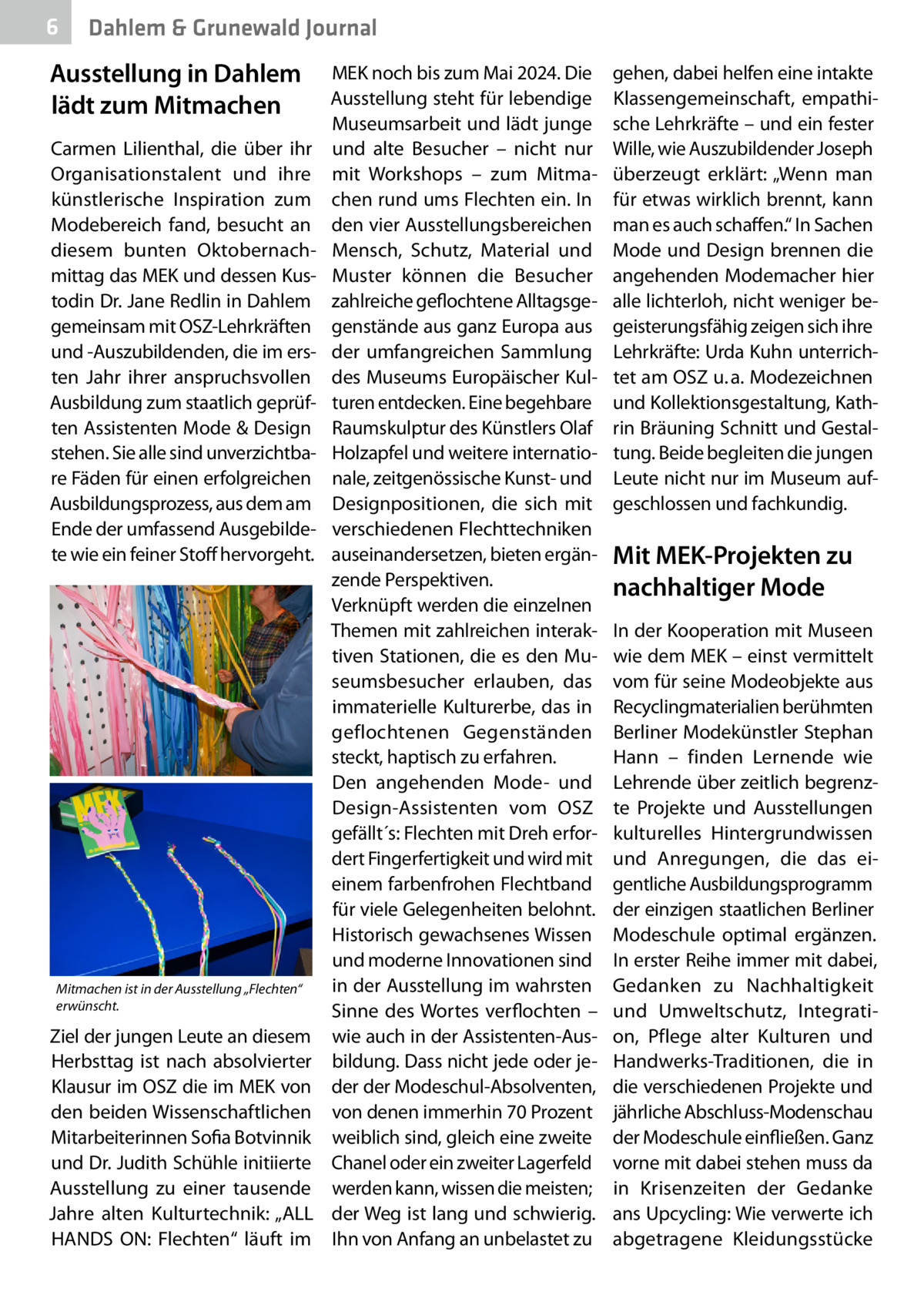 6  Dahlem & Grunewald Journal  Ausstellung in Dahlem lädt zum Mitmachen Carmen Lilienthal, die über ihr Organisationstalent und ihre künstlerische Inspiration zum Modebereich fand, besucht an diesem bunten Oktobernachmittag das MEK und dessen Kustodin Dr. Jane Redlin in Dahlem gemeinsam mit OSZ-Lehrkräften und -Auszubildenden, die im ersten Jahr ihrer anspruchsvollen Ausbildung zum staatlich geprüften Assistenten Mode & Design stehen. Sie alle sind unverzichtbare Fäden für einen erfolgreichen Ausbildungsprozess, aus dem am Ende der umfassend Ausgebildete wie ein feiner Stoff hervorgeht.  Mitmachen ist in der Ausstellung „Flechten“ erwünscht.  Ziel der jungen Leute an diesem Herbsttag ist nach absolvierter Klausur im OSZ die im MEK von den beiden Wissenschaftlichen Mitarbeiterinnen Sofia Botvinnik und Dr. Judith Schühle initiierte Ausstellung zu einer tausende Jahre alten Kulturtechnik: „ALL HANDS ON: Flechten“ läuft im  MEK noch bis zum Mai 2024. Die Ausstellung steht für lebendige Museumsarbeit und lädt junge und alte Besucher – nicht nur mit Workshops – zum Mitmachen rund ums Flechten ein. In den vier Ausstellungsbereichen Mensch, Schutz, Material und Muster können die Besucher zahlreiche geflochtene Alltagsgegenstände aus ganz Europa aus der umfangreichen Sammlung des Museums Europäischer Kulturen entdecken. Eine begehbare Raumskulptur des Künstlers Olaf Holzapfel und weitere internationale, zeitgenössische Kunst- und Designpositionen, die sich mit verschiedenen Flechttechniken auseinandersetzen, bieten ergänzende Perspektiven. Verknüpft werden die einzelnen Themen mit zahlreichen interaktiven Stationen, die es den Museumsbesucher erlauben, das immaterielle Kulturerbe, das in geflochtenen Gegenständen steckt, haptisch zu erfahren. Den angehenden Mode- und Design-Assistenten vom OSZ gefällt´s: Flechten mit Dreh erfordert Fingerfertigkeit und wird mit einem farbenfrohen Flechtband für viele Gelegenheiten belohnt. Historisch gewachsenes Wissen und moderne Innovationen sind in der Ausstellung im wahrsten Sinne des Wortes verflochten – wie auch in der Assistenten-Ausbildung. Dass nicht jede oder jeder der Modeschul-Absolventen, von denen immerhin 70 Prozent weiblich sind, gleich eine zweite Chanel oder ein zweiter Lagerfeld werden kann, wissen die meisten; der Weg ist lang und schwierig. Ihn von Anfang an unbelastet zu  gehen, dabei helfen eine intakte Klassengemeinschaft, empathische Lehrkräfte – und ein fester Wille, wie Auszubildender Joseph überzeugt erklärt: „Wenn man für etwas wirklich brennt, kann man es auch schaffen.“ In Sachen Mode und Design brennen die angehenden Modemacher hier alle lichterloh, nicht weniger begeisterungsfähig zeigen sich ihre Lehrkräfte: Urda Kuhn unterrichtet am OSZ u. a. Modezeichnen und Kollektionsgestaltung, Kathrin Bräuning Schnitt und Gestaltung. Beide begleiten die jungen Leute nicht nur im Museum aufgeschlossen und fachkundig.  Mit MEK-Projekten zu nachhaltiger Mode In der Kooperation mit Museen wie dem MEK – einst vermittelt vom für seine Modeobjekte aus Recyclingmaterialien berühmten Berliner Modekünstler Stephan Hann – finden Lernende wie Lehrende über zeitlich begrenzte Projekte und Ausstellungen kulturelles Hintergrundwissen und Anregungen, die das eigentliche Ausbildungsprogramm der einzigen staatlichen Berliner Modeschule optimal ergänzen. In erster Reihe immer mit dabei, Gedanken zu Nachhaltigkeit und Umweltschutz, Integration, Pflege alter Kulturen und Handwerks-Traditionen, die in die verschiedenen Projekte und jährliche Abschluss-Modenschau der Modeschule einfließen. Ganz vorne mit dabei stehen muss da in Krisenzeiten der Gedanke ans Upcycling: Wie verwerte ich abgetragene Kleidungsstücke
