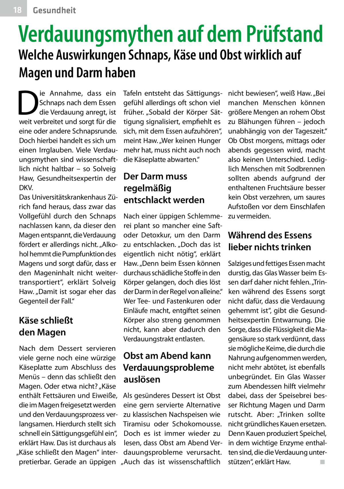 18  Gesundheit  Verdauungsmythen auf dem Prüfstand Welche Auswirkungen Schnaps, Käse und Obst wirklich auf Magen und Darm haben  D  ie Annahme, dass ein Schnaps nach dem Essen die Verdauung anregt, ist weit verbreitet und sorgt für die eine oder andere Schnapsrunde. Doch hierbei handelt es sich um einen Irrglauben. Viele Verdauungsmythen sind wissenschaftlich nicht haltbar – so Solveig Haw, Gesundheitsexpertin der DKV. Das Universitätskrankenhaus Zürich fand heraus, dass zwar das Vollgefühl durch den Schnaps nachlassen kann, da dieser den Magen entspannt, die Verdauung fördert er allerdings nicht. „Alkohol hemmt die Pumpfunktion des Magens und sorgt dafür, dass er den Mageninhalt nicht weitertransportiert“, erklärt Solveig Haw. „Damit ist sogar eher das Gegenteil der Fall.“  Käse schließt den Magen Nach dem Dessert servieren viele gerne noch eine würzige Käseplatte zum Abschluss des Menüs – denn das schließt den Magen. Oder etwa nicht? „Käse enthält Fettsäuren und Eiweiße, die im Magen freigesetzt werden und den Verdauungsprozess verlangsamen. Hierdurch stellt sich schnell ein Sättigungsgefühl ein“, erklärt Haw. Das ist durchaus als „Käse schließt den Magen“ interpretierbar. Gerade an üppigen  nicht bewiesen“, weiß Haw. „Bei manchen Menschen können größere Mengen an rohem Obst zu Blähungen führen – jedoch unabhängig von der Tageszeit.“ Ob Obst morgens, mittags oder abends gegessen wird, macht also keinen Unterschied. Lediglich Menschen mit Sodbrennen Der Darm muss sollten abends aufgrund der enthaltenen Fruchtsäure besser regelmäßig kein Obst verzehren, um saures entschlackt werden Aufstoßen vor dem Einschlafen Nach einer üppigen Schlemme- zu vermeiden. rei plant so mancher eine Saftoder Detoxkur, um den Darm Während des Essens zu entschlacken. „Doch das ist lieber nichts trinken eigentlich nicht nötig“, erklärt Haw. „Denn beim Essen können Salziges und fettiges Essen macht durchaus schädliche Stoffe in den durstig, das Glas Wasser beim EsKörper gelangen, doch dies löst sen darf daher nicht fehlen. „Trinder Darm in der Regel von alleine.“ ken während des Essens sorgt Wer Tee- und Fastenkuren oder nicht dafür, dass die Verdauung Einläufe macht, entgiftet seinen gehemmt ist“, gibt die GesundKörper also streng genommen heitsexpertin Entwarnung. Die nicht, kann aber dadurch den Sorge, dass die Flüssigkeit die MaVerdauungstrakt entlasten. gensäure so stark verdünnt, dass sie mögliche Keime, die durch die Obst am Abend kann Nahrung aufgenommen werden, Verdauungsprobleme nicht mehr abtötet, ist ebenfalls unbegründet. Ein Glas Wasser auslösen zum Abendessen hilft vielmehr Als gesünderes Dessert ist Obst dabei, dass der Speisebrei beseine gern servierte Alternative ser Richtung Magen und Darm zu klassischen Nachspeisen wie rutscht. Aber: „Trinken sollte Tiramisu oder Schokomousse. nicht gründliches Kauen ersetzen. Doch es ist immer wieder zu Denn Kauen produziert Speichel, lesen, dass Obst am Abend Ver- in dem wichtige Enzyme enthaldauungsprobleme verursacht. ten sind, die die Verdauung unter◾ „Auch das ist wissenschaftlich stützen“, erklärt Haw. � Tafeln entsteht das Sättigungsgefühl allerdings oft schon viel früher. „Sobald der Körper Sättigung signalisiert, empfiehlt es sich, mit dem Essen aufzuhören“, meint Haw. „Wer keinen Hunger mehr hat, muss nicht auch noch die Käseplatte abwarten.“