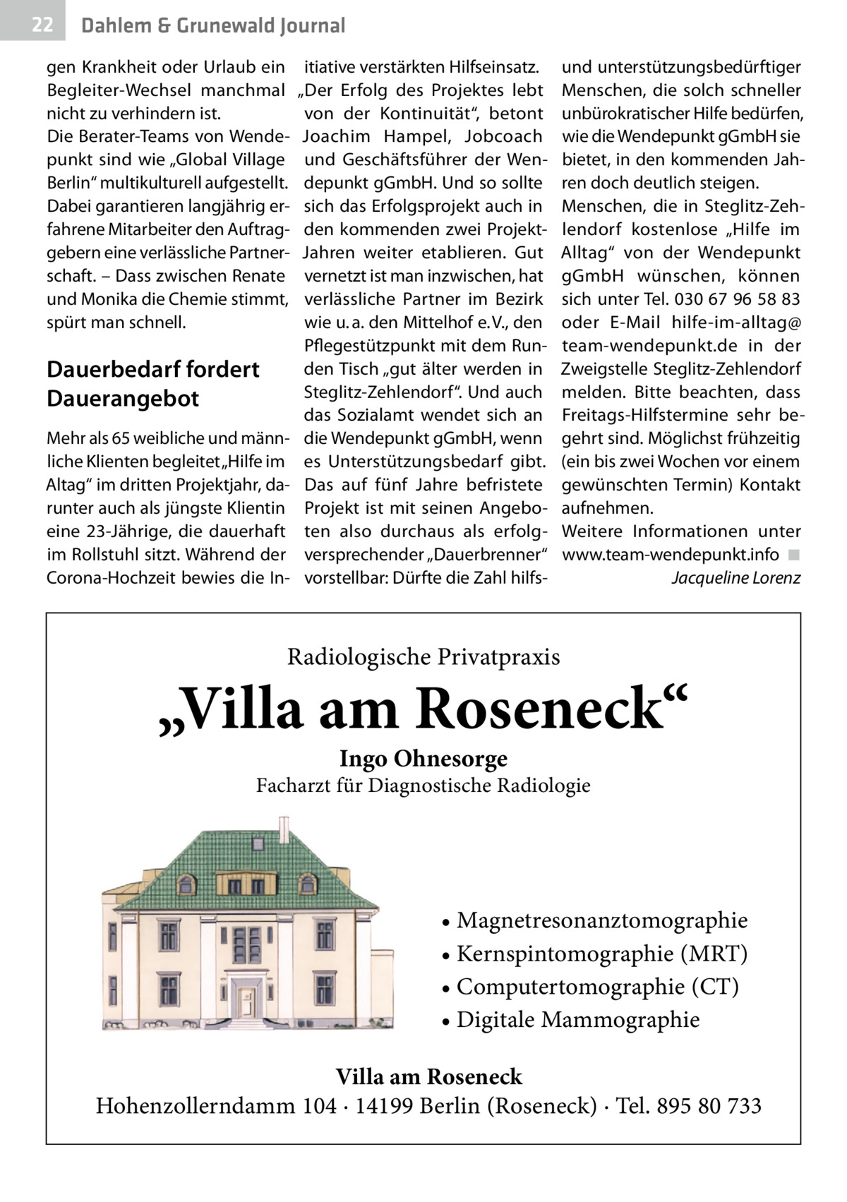 22  Gesundheit Dahlem & Grunewald Journal  gen Krankheit oder Urlaub ein Begleiter-Wechsel manchmal nicht zu verhindern ist. Die Berater-Teams von Wendepunkt sind wie „Global Village Berlin“ multikulturell aufgestellt. Dabei garantieren langjährig erfahrene Mitarbeiter den Auftraggebern eine verlässliche Partnerschaft. – Dass zwischen Renate und Monika die Chemie stimmt, spürt man schnell.  Dauerbedarf fordert Dauerangebot Mehr als 65 weibliche und männliche Klienten begleitet „Hilfe im Altag“ im dritten Projektjahr, darunter auch als jüngste Klientin eine 23-Jährige, die dauerhaft im Rollstuhl sitzt. Während der Corona-Hochzeit bewies die In itiative verstärkten Hilfseinsatz. „Der Erfolg des Projektes lebt von der Kontinuität“, betont Joachim Hampel, Jobcoach und Geschäftsführer der Wendepunkt gGmbH. Und so sollte sich das Erfolgsprojekt auch in den kommenden zwei ProjektJahren weiter etablieren. Gut vernetzt ist man inzwischen, hat verlässliche Partner im Bezirk wie u. a. den Mittelhof e. V., den Pflegestützpunkt mit dem Runden Tisch „gut älter werden in Steglitz-Zehlendorf“. Und auch das Sozialamt wendet sich an die Wendepunkt gGmbH, wenn es Unterstützungsbedarf gibt. Das auf fünf Jahre befristete Projekt ist mit seinen Angeboten also durchaus als erfolgversprechender „Dauerbrenner“ vorstellbar: Dürfte die Zahl hilfs und unterstützungsbedürftiger Menschen, die solch schneller unbürokratischer Hilfe bedürfen, wie die Wendepunkt gGmbH sie bietet, in den kommenden Jahren doch deutlich steigen. Menschen, die in Steglitz-Zehlendorf kostenlose „Hilfe im Alltag“ von der Wendepunkt gGmbH wünschen, können sich unter Tel. 030 67 96 58 83 oder E-Mail hilfe-im-alltag@ team-wendepunkt.de in der Zweigstelle Steglitz-Zehlendorf melden. Bitte beachten, dass Freitags-Hilfstermine sehr begehrt sind. Möglichst frühzeitig (ein bis zwei Wochen vor einem gewünschten Termin) Kontakt aufnehmen. Weitere Informationen unter www.team-wendepunkt.info� ◾ � Jacqueline Lorenz  Radiologische Privatpraxis  „Villa am Roseneck“ Ingo Ohnesorge  Facharzt für Diagnostische Radiologie  • Magnetresonanztomographie • Kernspintomographie (MRT) • Computertomographie (CT) • Digitale Mammographie Villa am Roseneck Hohenzollerndamm 104 · 14199 Berlin (Roseneck) · Tel. 895 80 733