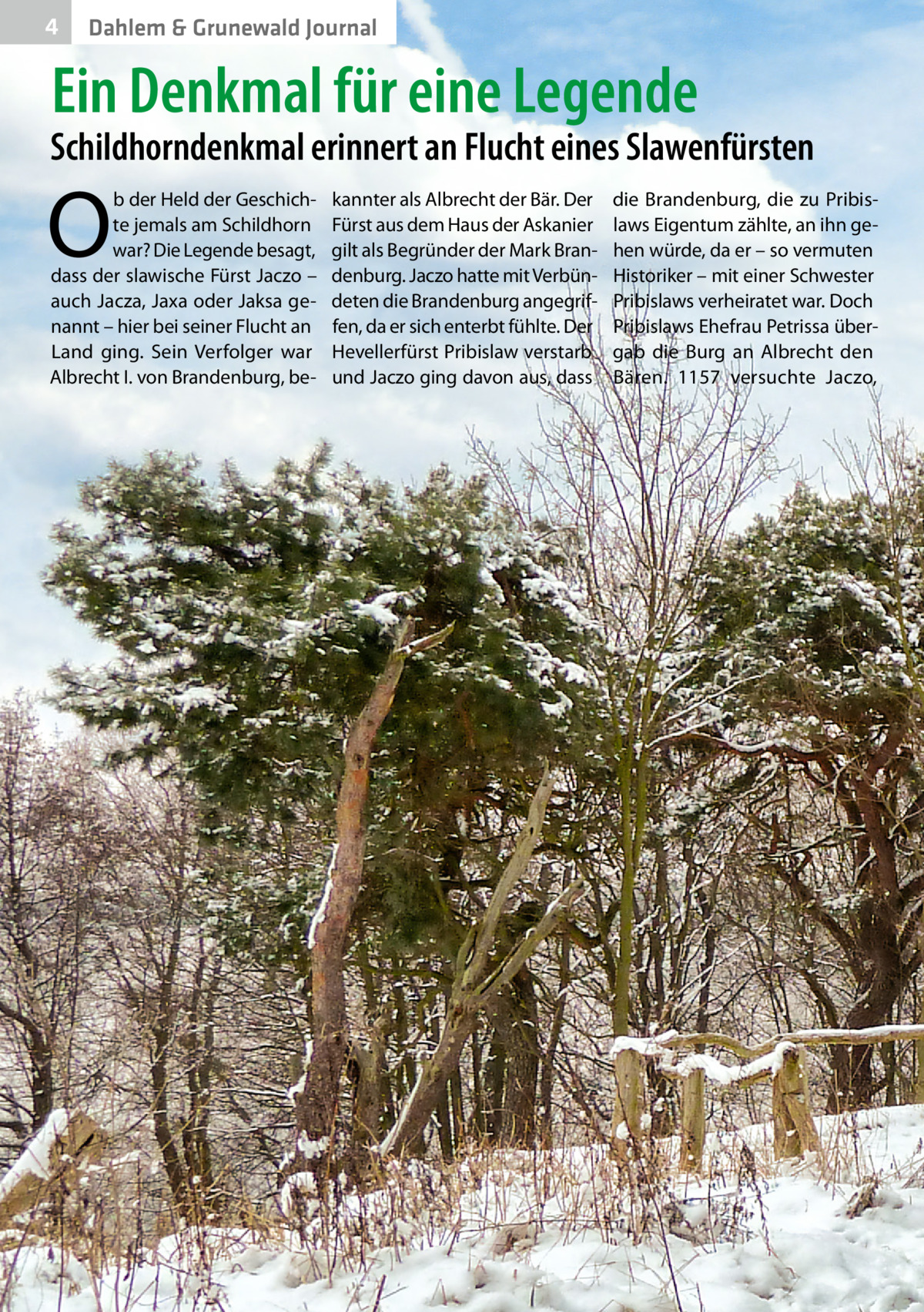 4  Dahlem & Grunewald Journal  Ein Denkmal für eine Legende  Schildhorndenkmal erinnert an Flucht eines Slawenfürsten  O  b der Held der Geschichte jemals am Schildhorn war? Die Legende besagt, dass der slawische Fürst Jaczo – auch Jacza, Jaxa oder Jaksa genannt – hier bei seiner Flucht an Land ging. Sein Verfolger war Albrecht I. von Brandenburg, be kannter als Albrecht der Bär. Der Fürst aus dem Haus der Askanier gilt als Begründer der Mark Brandenburg. Jaczo hatte mit Verbündeten die Brandenburg angegriffen, da er sich enterbt fühlte. Der Hevellerfürst Pribislaw verstarb und Jaczo ging davon aus, dass  die Brandenburg, die zu Pribislaws Eigentum zählte, an ihn gehen würde, da er – so vermuten Historiker – mit einer Schwester Pribislaws verheiratet war. Doch Pribislaws Ehefrau Petrissa übergab die Burg an Albrecht den Bären. 1157 versuchte Jaczo,