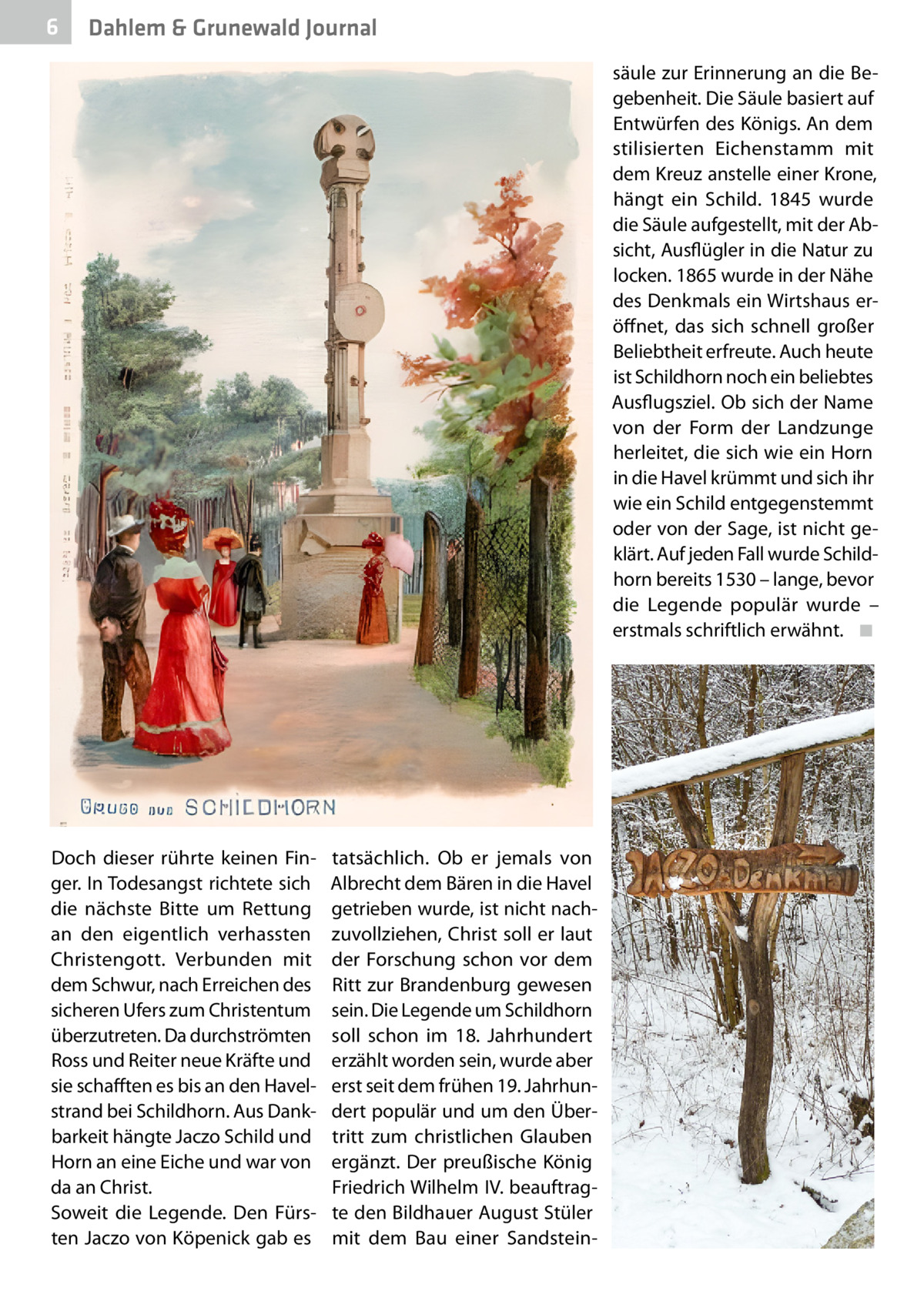 6  Dahlem & Grunewald Journal säule zur Erinnerung an die Begebenheit. Die Säule basiert auf Entwürfen des Königs. An dem stilisierten Eichenstamm mit dem Kreuz anstelle einer Krone, hängt ein Schild. 1845 wurde die Säule aufgestellt, mit der Absicht, Ausflügler in die Natur zu locken. 1865 wurde in der Nähe des Denkmals ein Wirtshaus eröffnet, das sich schnell großer Beliebtheit erfreute. Auch heute ist Schildhorn noch ein beliebtes Ausflugsziel. Ob sich der Name von der Form der Landzunge herleitet, die sich wie ein Horn in die Havel krümmt und sich ihr wie ein Schild entgegenstemmt oder von der Sage, ist nicht geklärt. Auf jeden Fall wurde Schildhorn bereits 1530 – lange, bevor die Legende populär wurde – erstmals schriftlich erwähnt. � ◾  Doch dieser rührte keinen Finger. In Todesangst richtete sich die nächste Bitte um Rettung an den eigentlich verhassten Christengott. Verbunden mit dem Schwur, nach Erreichen des sicheren Ufers zum Christentum überzutreten. Da durchströmten Ross und Reiter neue Kräfte und sie schafften es bis an den Havelstrand bei Schildhorn. Aus Dankbarkeit hängte Jaczo Schild und Horn an eine Eiche und war von da an Christ. Soweit die Legende. Den Fürsten Jaczo von Köpenick gab es  tatsächlich. Ob er jemals von Albrecht dem Bären in die Havel getrieben wurde, ist nicht nachzuvollziehen, Christ soll er laut der Forschung schon vor dem Ritt zur Brandenburg gewesen sein. Die Legende um Schildhorn soll schon im 18.  Jahrhundert erzählt worden sein, wurde aber erst seit dem frühen 19. Jahrhundert populär und um den Übertritt zum christlichen Glauben ergänzt. Der preußische König Friedrich Wilhelm IV. beauftragte den Bildhauer August Stüler mit dem Bau einer Sandstei