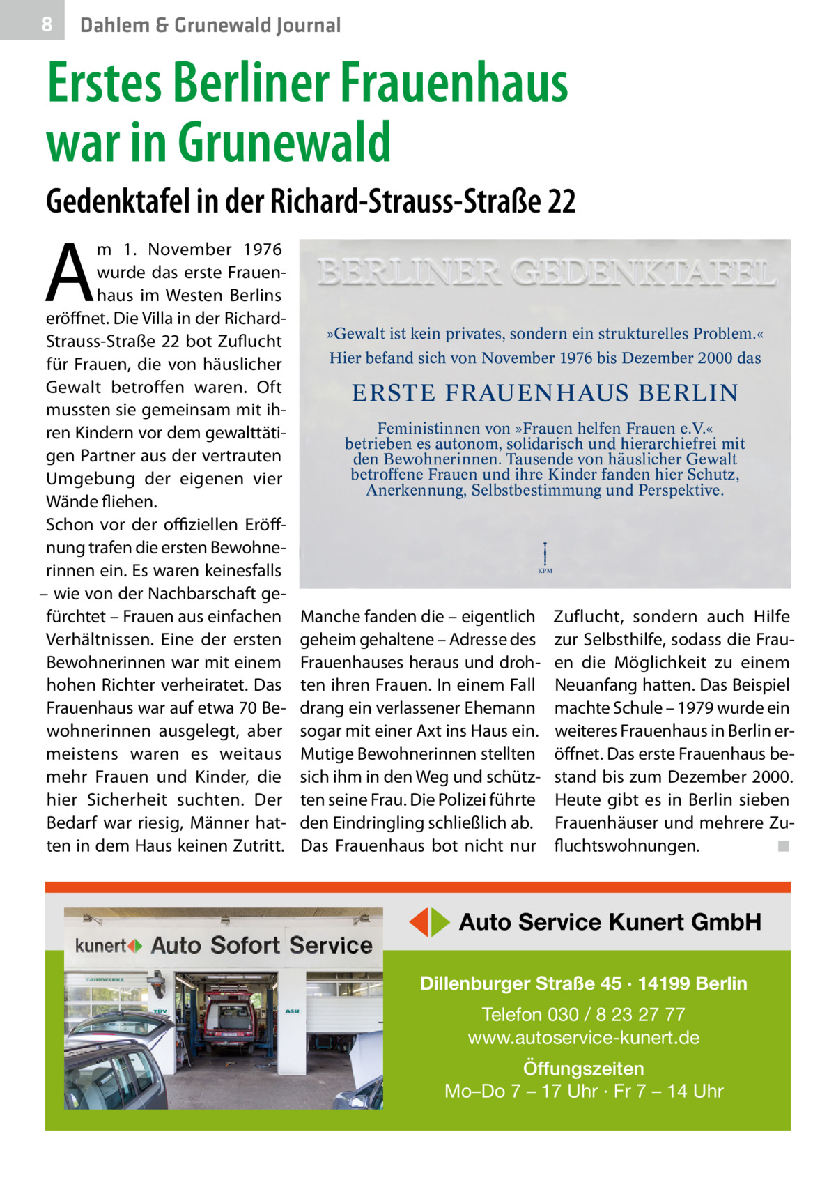 8  Dahlem & Grunewald Journal  Erstes Berliner Frauenhaus war in Grunewald Gedenktafel in der Richard-Strauss-Straße 22  A  m 1.  November 1976 wurde das erste Frauenhaus im Westen Berlins eröffnet. Die Villa in der RichardStrauss-Straße 22 bot Zuflucht für Frauen, die von häuslicher Gewalt betroffen waren. Oft mussten sie gemeinsam mit ihren Kindern vor dem gewalttätigen Partner aus der vertrauten Umgebung der eigenen vier Wände fliehen. Schon vor der offiziellen Eröffnung trafen die ersten Bewohnerinnen ein. Es waren keinesfalls – wie von der Nachbarschaft gefürchtet – Frauen aus einfachen Verhältnissen. Eine der ersten Bewohnerinnen war mit einem hohen Richter verheiratet. Das Frauenhaus war auf etwa 70 Bewohnerinnen ausgelegt, aber meistens waren es weitaus mehr Frauen und Kinder, die hier Sicherheit suchten. Der Bedarf war riesig, Männer hatten in dem Haus keinen Zutritt.  »Gewalt ist kein privates, sondern ein strukturelles Problem.« Hier befand sich von November 1976 bis Dezember 2000 das  ERSTE FRAUENHAUS BERLIN Feministinnen von »Frauen helfen Frauen e.V.« betrieben es autonom, solidarisch und hierarchiefrei mit den Bewohnerinnen. Tausende von häuslicher Gewalt betroffene Frauen und ihre Kinder fanden hier Schutz, Anerkennung, Selbstbestimmung und Perspektive.  KPM  Manche fanden die – eigentlich geheim gehaltene – Adresse des Frauenhauses heraus und drohten ihren Frauen. In einem Fall drang ein verlassener Ehemann sogar mit einer Axt ins Haus ein. Mutige Bewohnerinnen stellten sich ihm in den Weg und schützten seine Frau. Die Polizei führte den Eindringling schließlich ab. Das Frauenhaus bot nicht nur  Zuflucht, sondern auch Hilfe zur Selbsthilfe, sodass die Frauen die Möglichkeit zu einem Neuanfang hatten. Das Beispiel machte Schule – 1979 wurde ein weiteres Frauenhaus in Berlin eröffnet. Das erste Frauenhaus bestand bis zum Dezember 2000. Heute gibt es in Berlin sieben Frauenhäuser und mehrere Zufluchtswohnungen. � ◾  ◀▶ Auto Service Kunert GmbH Dillenburger Straße 45 · 14199 Berlin Telefon 030 / 8 23 27 77 www.autoservice-kunert.de Öffungszeiten Mo–Do 7 – 17 Uhr · Fr 7 – 14 Uhr